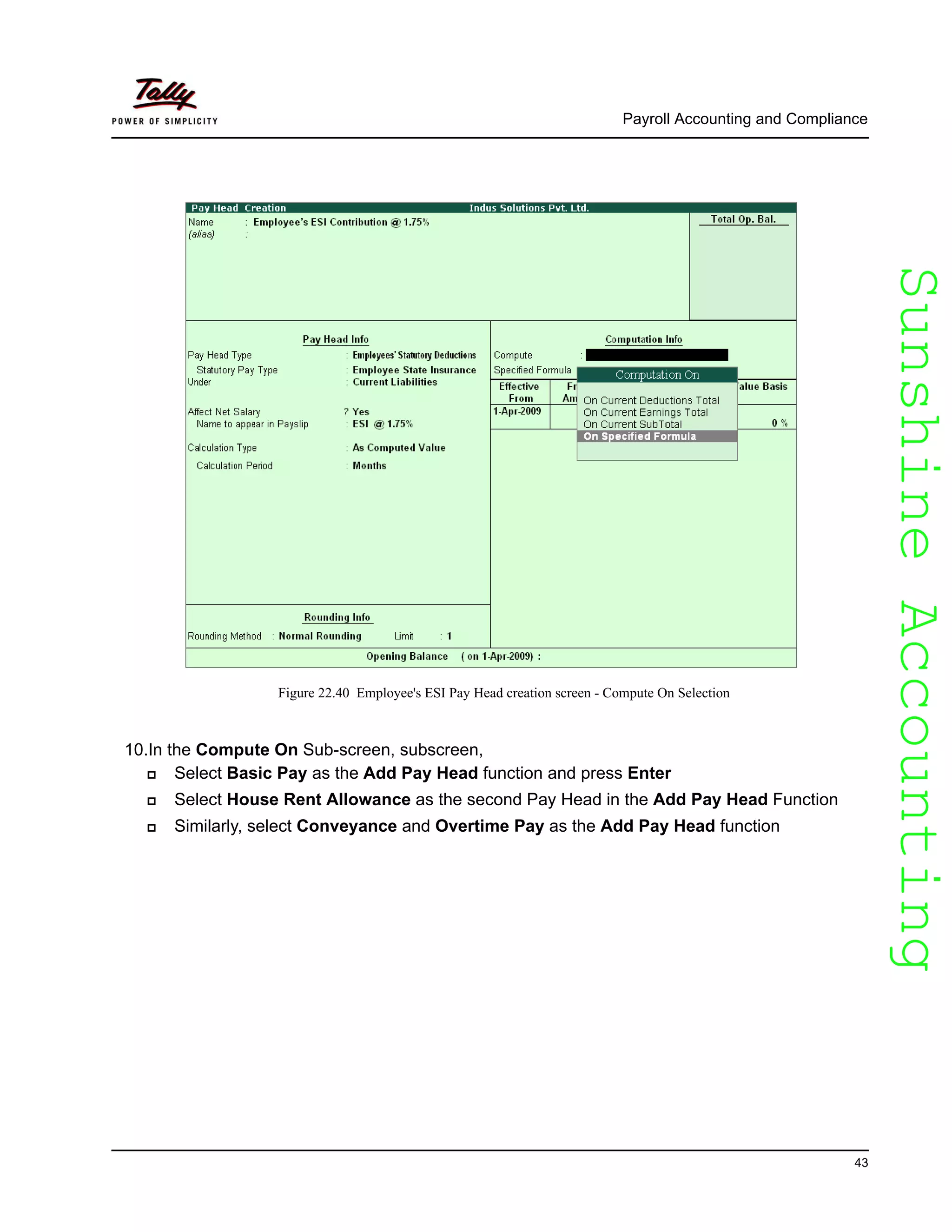 SunshineAccountingSunshineAccounting
Payroll Accounting and Compliance
43
Figure 22.40 Employee's ESI Pay Head creation screen - Compute On Selection
10.In the Compute On Sub-screen, subscreen,
Select Basic Pay as the Add Pay Head function and press Enter
Select House Rent Allowance as the second Pay Head in the Add Pay Head Function
Similarly, select Conveyance and Overtime Pay as the Add Pay Head function
 
