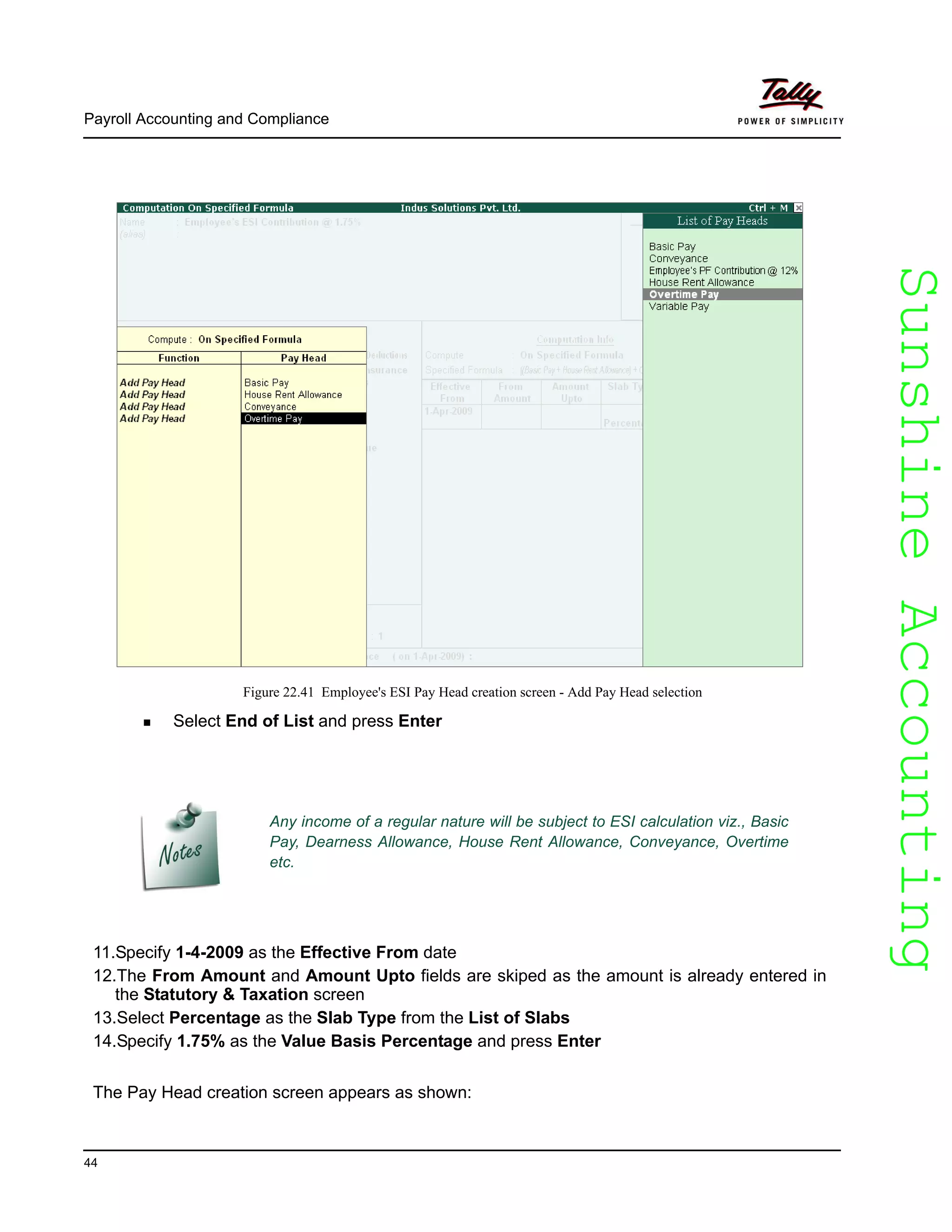 SunshineAccountingSunshineAccounting
Payroll Accounting and Compliance
44
Figure 22.41 Employee's ESI Pay Head creation screen - Add Pay Head selection
Select End of List and press Enter
11.Specify 1-4-2009 as the Effective From date
12.The From Amount and Amount Upto fields are skiped as the amount is already entered in
the Statutory & Taxation screen
13.Select Percentage as the Slab Type from the List of Slabs
14.Specify 1.75% as the Value Basis Percentage and press Enter
The Pay Head creation screen appears as shown:
Any income of a regular nature will be subject to ESI calculation viz., Basic
Pay, Dearness Allowance, House Rent Allowance, Conveyance, Overtime
etc.
 