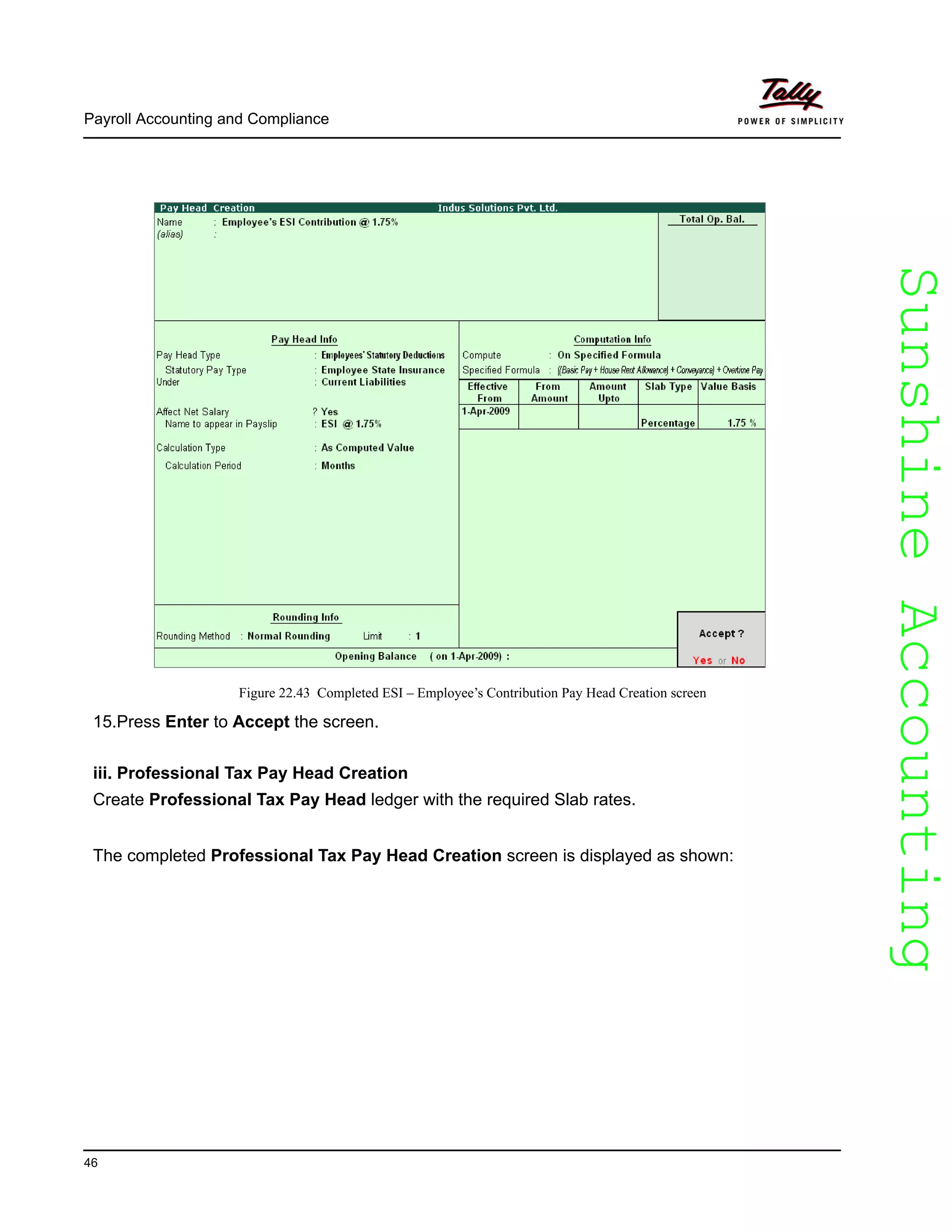 SunshineAccountingSunshineAccounting
Payroll Accounting and Compliance
46
Figure 22.43 Completed ESI – Employee’s Contribution Pay Head Creation screen
15.Press Enter to Accept the screen.
iii. Professional Tax Pay Head Creation
Create Professional Tax Pay Head ledger with the required Slab rates.
The completed Professional Tax Pay Head Creation screen is displayed as shown:
 