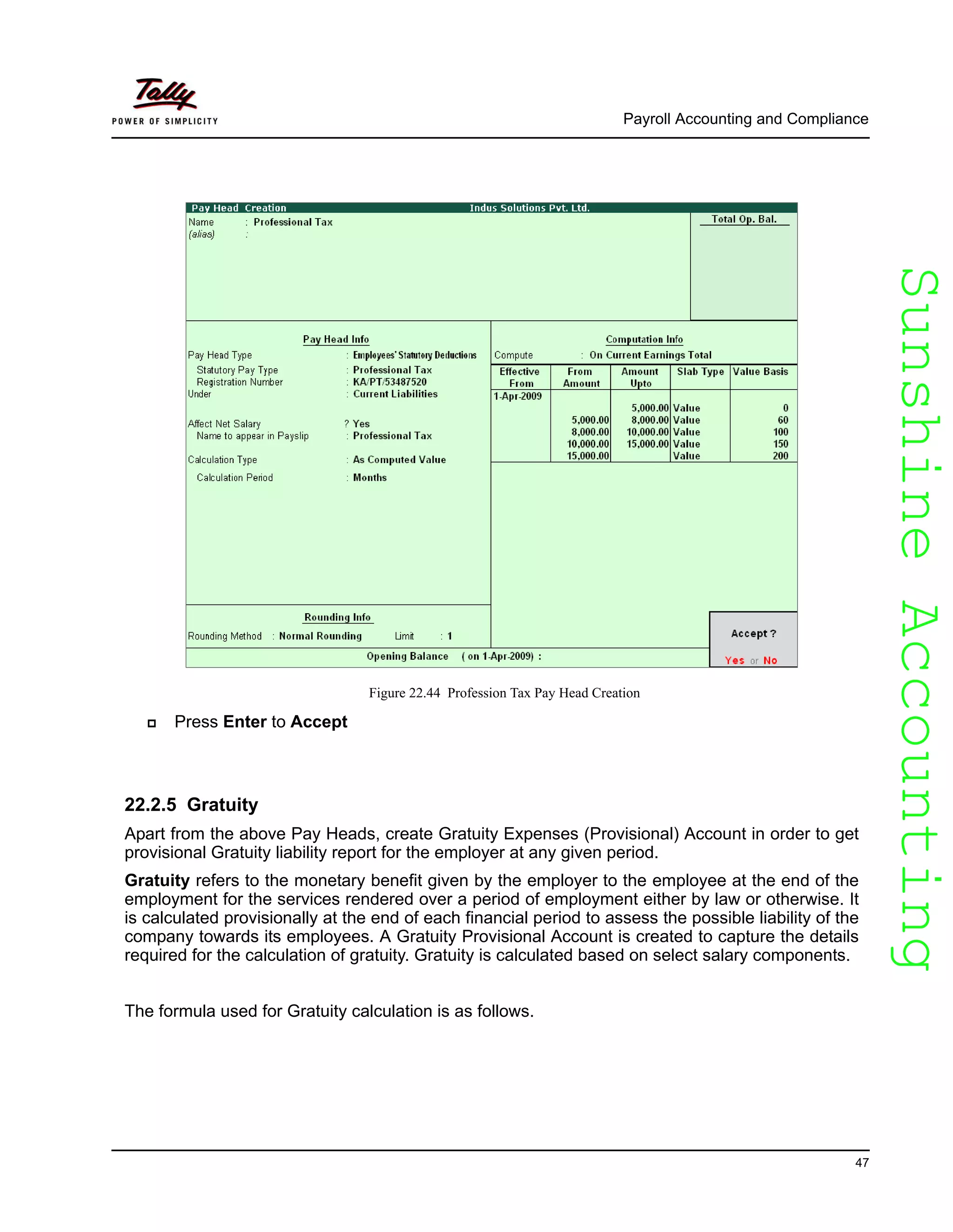 SunshineAccountingSunshineAccounting
Payroll Accounting and Compliance
47
Figure 22.44 Profession Tax Pay Head Creation
Press Enter to Accept
22.2.5 Gratuity
Apart from the above Pay Heads, create Gratuity Expenses (Provisional) Account in order to get
provisional Gratuity liability report for the employer at any given period.
Gratuity refers to the monetary benefit given by the employer to the employee at the end of the
employment for the services rendered over a period of employment either by law or otherwise. It
is calculated provisionally at the end of each financial period to assess the possible liability of the
company towards its employees. A Gratuity Provisional Account is created to capture the details
required for the calculation of gratuity. Gratuity is calculated based on select salary components.
The formula used for Gratuity calculation is as follows.
 