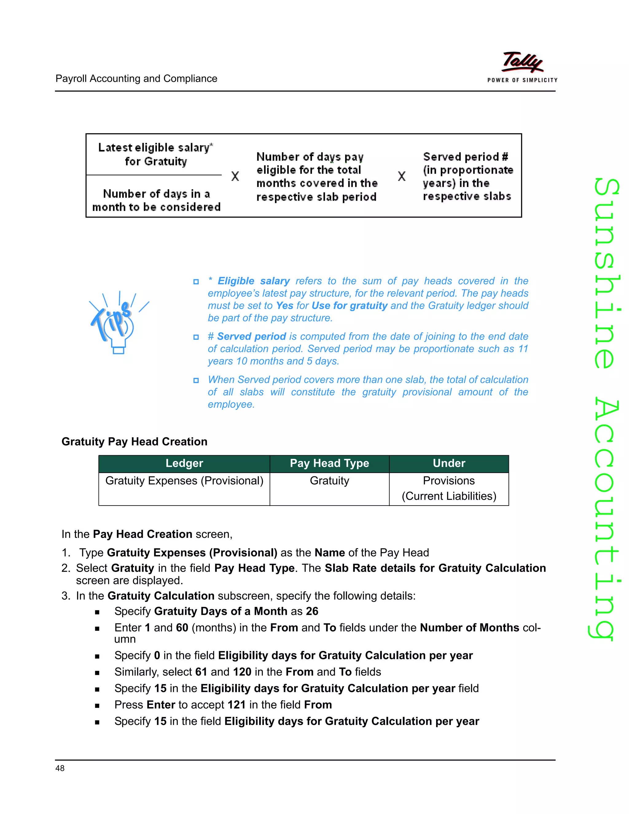 SunshineAccountingSunshineAccounting
Payroll Accounting and Compliance
48
Gratuity Pay Head Creation
In the Pay Head Creation screen,
1. Type Gratuity Expenses (Provisional) as the Name of the Pay Head
2. Select Gratuity in the field Pay Head Type. The Slab Rate details for Gratuity Calculation
screen are displayed.
3. In the Gratuity Calculation subscreen, specify the following details:
Specify Gratuity Days of a Month as 26
Enter 1 and 60 (months) in the From and To fields under the Number of Months col-
umn
Specify 0 in the field Eligibility days for Gratuity Calculation per year
Similarly, select 61 and 120 in the From and To fields
Specify 15 in the Eligibility days for Gratuity Calculation per year field
Press Enter to accept 121 in the field From
Specify 15 in the field Eligibility days for Gratuity Calculation per year
* Eligible salary refers to the sum of pay heads covered in the
employee’s latest pay structure, for the relevant period. The pay heads
must be set to Yes for Use for gratuity and the Gratuity ledger should
be part of the pay structure.
# Served period is computed from the date of joining to the end date
of calculation period. Served period may be proportionate such as 11
years 10 months and 5 days.
When Served period covers more than one slab, the total of calculation
of all slabs will constitute the gratuity provisional amount of the
employee.
Ledger Pay Head Type Under
Gratuity Expenses (Provisional) Gratuity Provisions
(Current Liabilities)
 