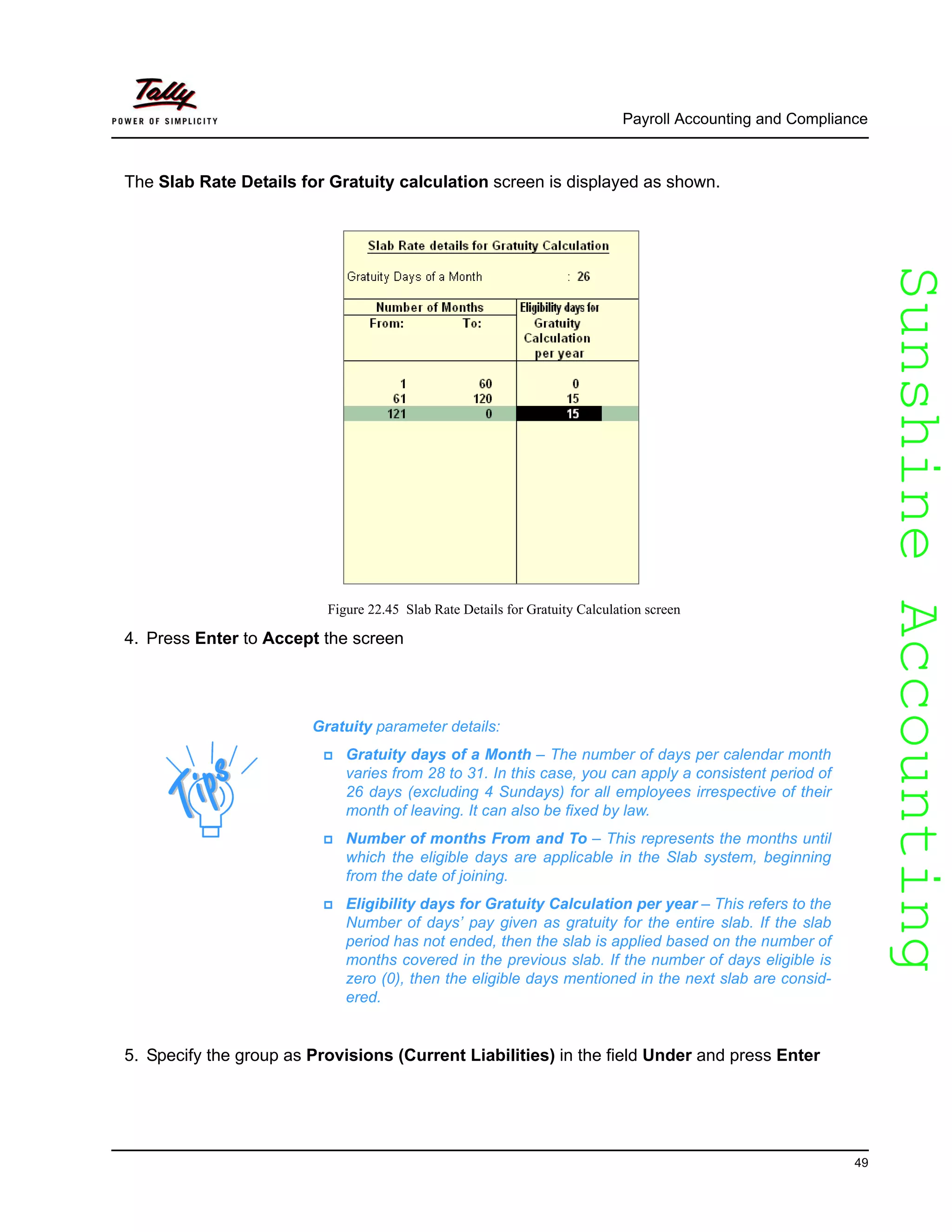 SunshineAccountingSunshineAccounting
Payroll Accounting and Compliance
49
The Slab Rate Details for Gratuity calculation screen is displayed as shown.
Figure 22.45 Slab Rate Details for Gratuity Calculation screen
4. Press Enter to Accept the screen
5. Specify the group as Provisions (Current Liabilities) in the field Under and press Enter
Gratuity parameter details:
Gratuity days of a Month – The number of days per calendar month
varies from 28 to 31. In this case, you can apply a consistent period of
26 days (excluding 4 Sundays) for all employees irrespective of their
month of leaving. It can also be fixed by law.
Number of months From and To – This represents the months until
which the eligible days are applicable in the Slab system, beginning
from the date of joining.
Eligibility days for Gratuity Calculation per year – This refers to the
Number of days’ pay given as gratuity for the entire slab. If the slab
period has not ended, then the slab is applied based on the number of
months covered in the previous slab. If the number of days eligible is
zero (0), then the eligible days mentioned in the next slab are consid-
ered.
 