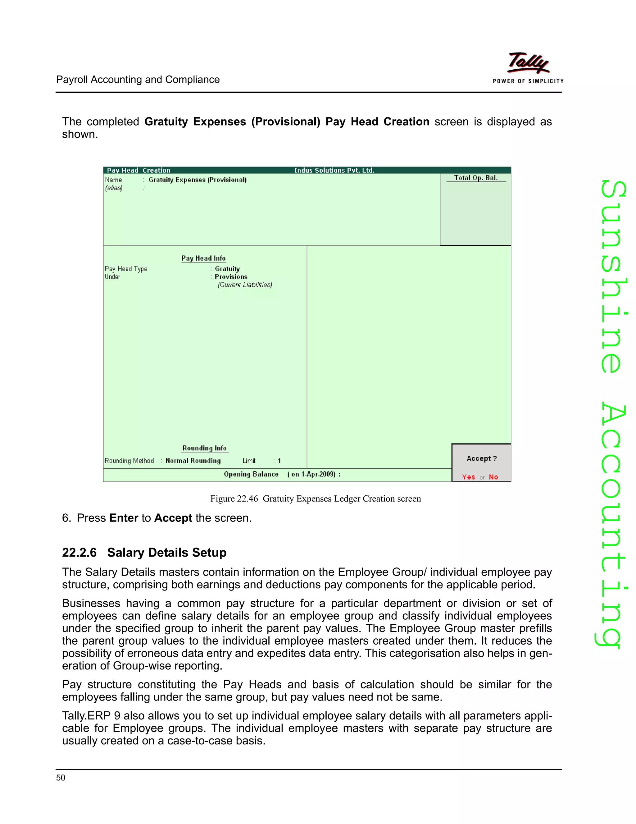 SunshineAccountingSunshineAccounting
Payroll Accounting and Compliance
50
The completed Gratuity Expenses (Provisional) Pay Head Creation screen is displayed as
shown.
Figure 22.46 Gratuity Expenses Ledger Creation screen
6. Press Enter to Accept the screen.
22.2.6 Salary Details Setup
The Salary Details masters contain information on the Employee Group/ individual employee pay
structure, comprising both earnings and deductions pay components for the applicable period.
Businesses having a common pay structure for a particular department or division or set of
employees can define salary details for an employee group and classify individual employees
under the specified group to inherit the parent pay values. The Employee Group master prefills
the parent group values to the individual employee masters created under them. It reduces the
possibility of erroneous data entry and expedites data entry. This categorisation also helps in gen-
eration of Group-wise reporting.
Pay structure constituting the Pay Heads and basis of calculation should be similar for the
employees falling under the same group, but pay values need not be same.
Tally.ERP 9 also allows you to set up individual employee salary details with all parameters appli-
cable for Employee groups. The individual employee masters with separate pay structure are
usually created on a case-to-case basis.
 