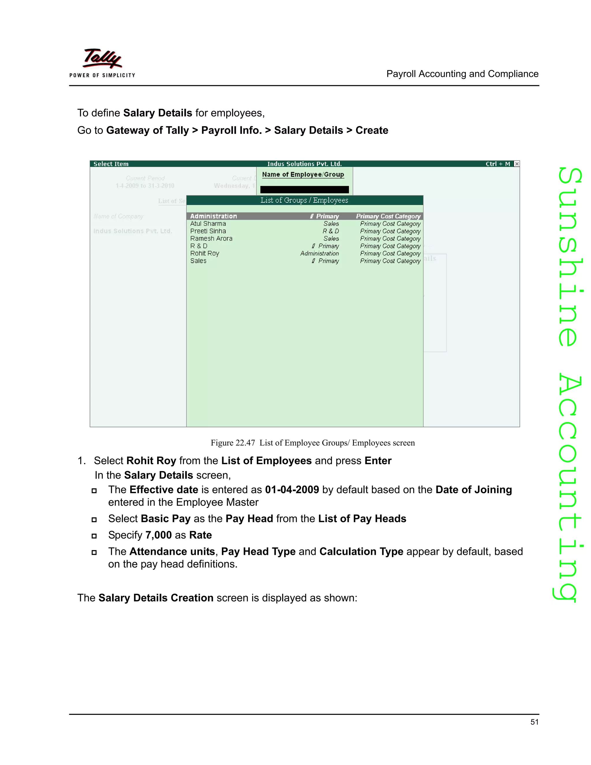 SunshineAccountingSunshineAccounting
Payroll Accounting and Compliance
51
To define Salary Details for employees,
Go to Gateway of Tally > Payroll Info. > Salary Details > Create
Figure 22.47 List of Employee Groups/ Employees screen
1. Select Rohit Roy from the List of Employees and press Enter
In the Salary Details screen,
The Effective date is entered as 01-04-2009 by default based on the Date of Joining
entered in the Employee Master
Select Basic Pay as the Pay Head from the List of Pay Heads
Specify 7,000 as Rate
The Attendance units, Pay Head Type and Calculation Type appear by default, based
on the pay head definitions.
The Salary Details Creation screen is displayed as shown:
 