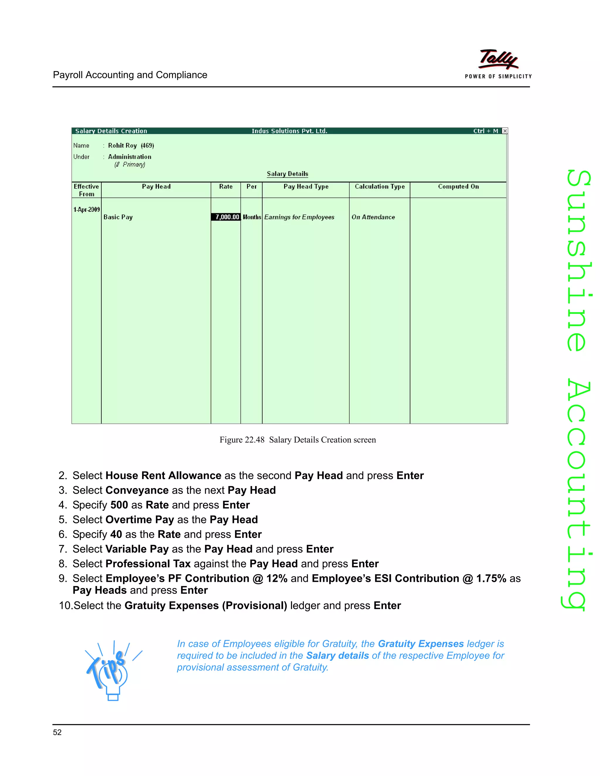 SunshineAccountingSunshineAccounting
Payroll Accounting and Compliance
52
Figure 22.48 Salary Details Creation screen
2. Select House Rent Allowance as the second Pay Head and press Enter
3. Select Conveyance as the next Pay Head
4. Specify 500 as Rate and press Enter
5. Select Overtime Pay as the Pay Head
6. Specify 40 as the Rate and press Enter
7. Select Variable Pay as the Pay Head and press Enter
8. Select Professional Tax against the Pay Head and press Enter
9. Select Employee’s PF Contribution @ 12% and Employee’s ESI Contribution @ 1.75% as
Pay Heads and press Enter
10.Select the Gratuity Expenses (Provisional) ledger and press Enter
In case of Employees eligible for Gratuity, the Gratuity Expenses ledger is
required to be included in the Salary details of the respective Employee for
provisional assessment of Gratuity.
 