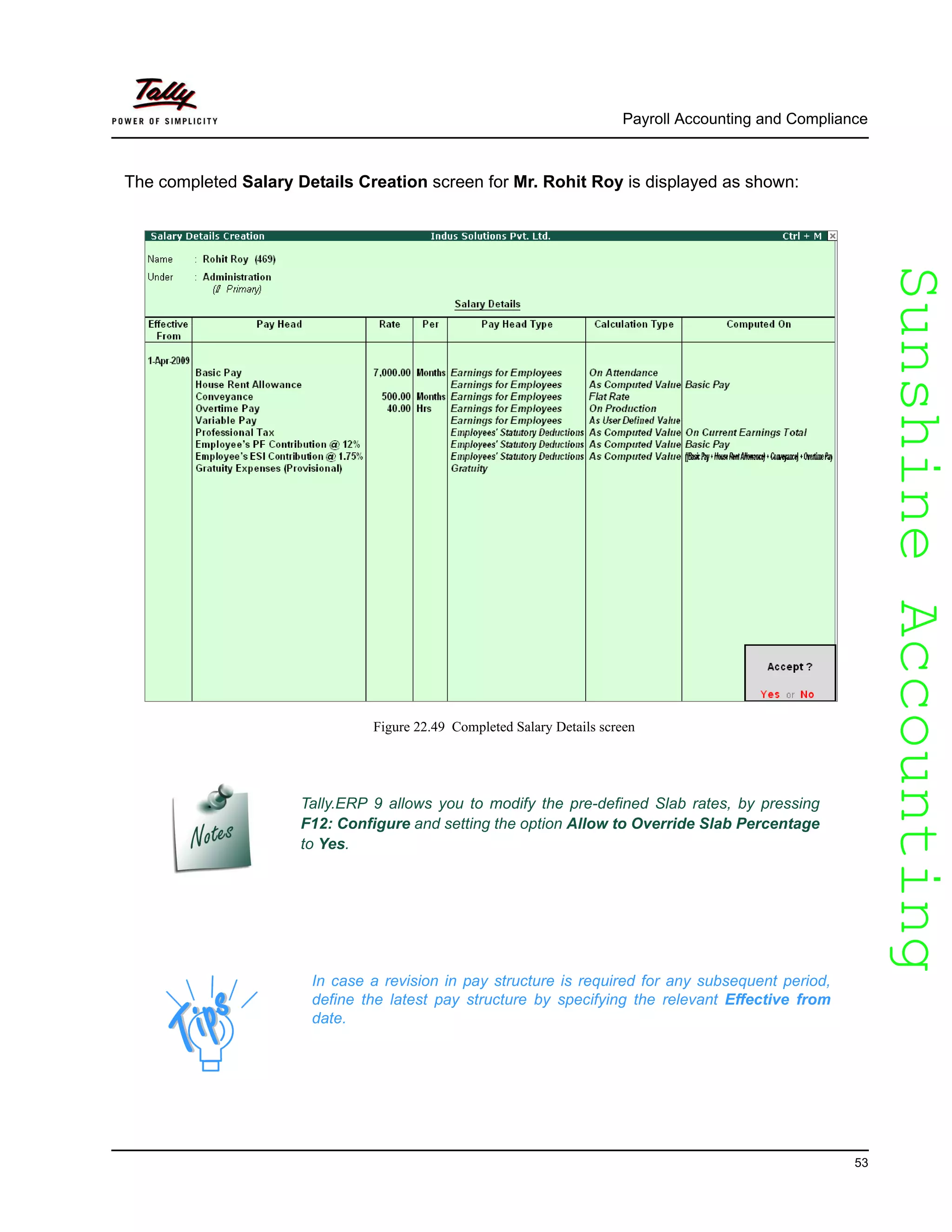 SunshineAccountingSunshineAccounting
Payroll Accounting and Compliance
53
The completed Salary Details Creation screen for Mr. Rohit Roy is displayed as shown:
Figure 22.49 Completed Salary Details screen
Tally.ERP 9 allows you to modify the pre-defined Slab rates, by pressing
F12: Configure and setting the option Allow to Override Slab Percentage
to Yes.
In case a revision in pay structure is required for any subsequent period,
define the latest pay structure by specifying the relevant Effective from
date.
 