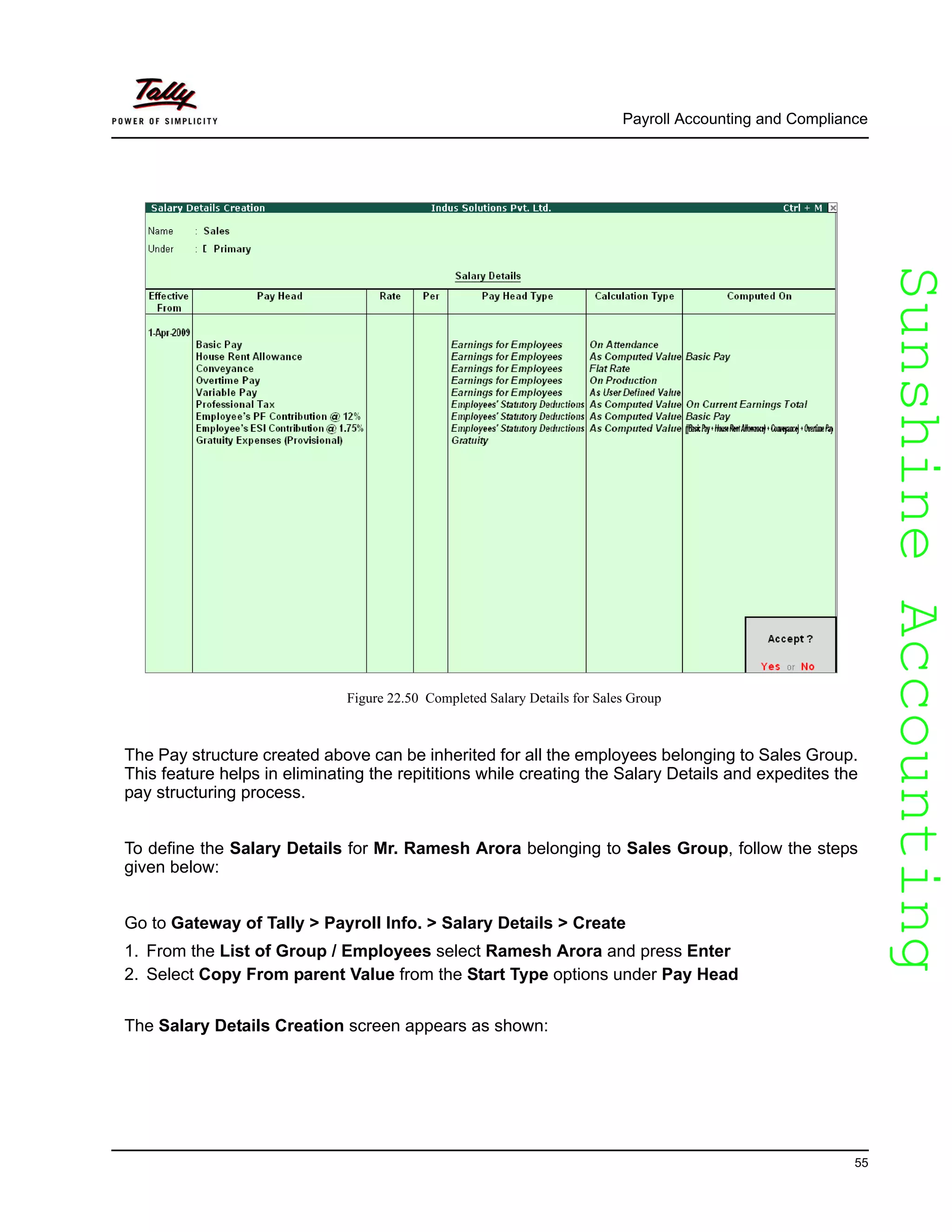 SunshineAccountingSunshineAccounting
Payroll Accounting and Compliance
55
Figure 22.50 Completed Salary Details for Sales Group
The Pay structure created above can be inherited for all the employees belonging to Sales Group.
This feature helps in eliminating the repititions while creating the Salary Details and expedites the
pay structuring process.
To define the Salary Details for Mr. Ramesh Arora belonging to Sales Group, follow the steps
given below:
Go to Gateway of Tally > Payroll Info. > Salary Details > Create
1. From the List of Group / Employees select Ramesh Arora and press Enter
2. Select Copy From parent Value from the Start Type options under Pay Head
The Salary Details Creation screen appears as shown:
 
