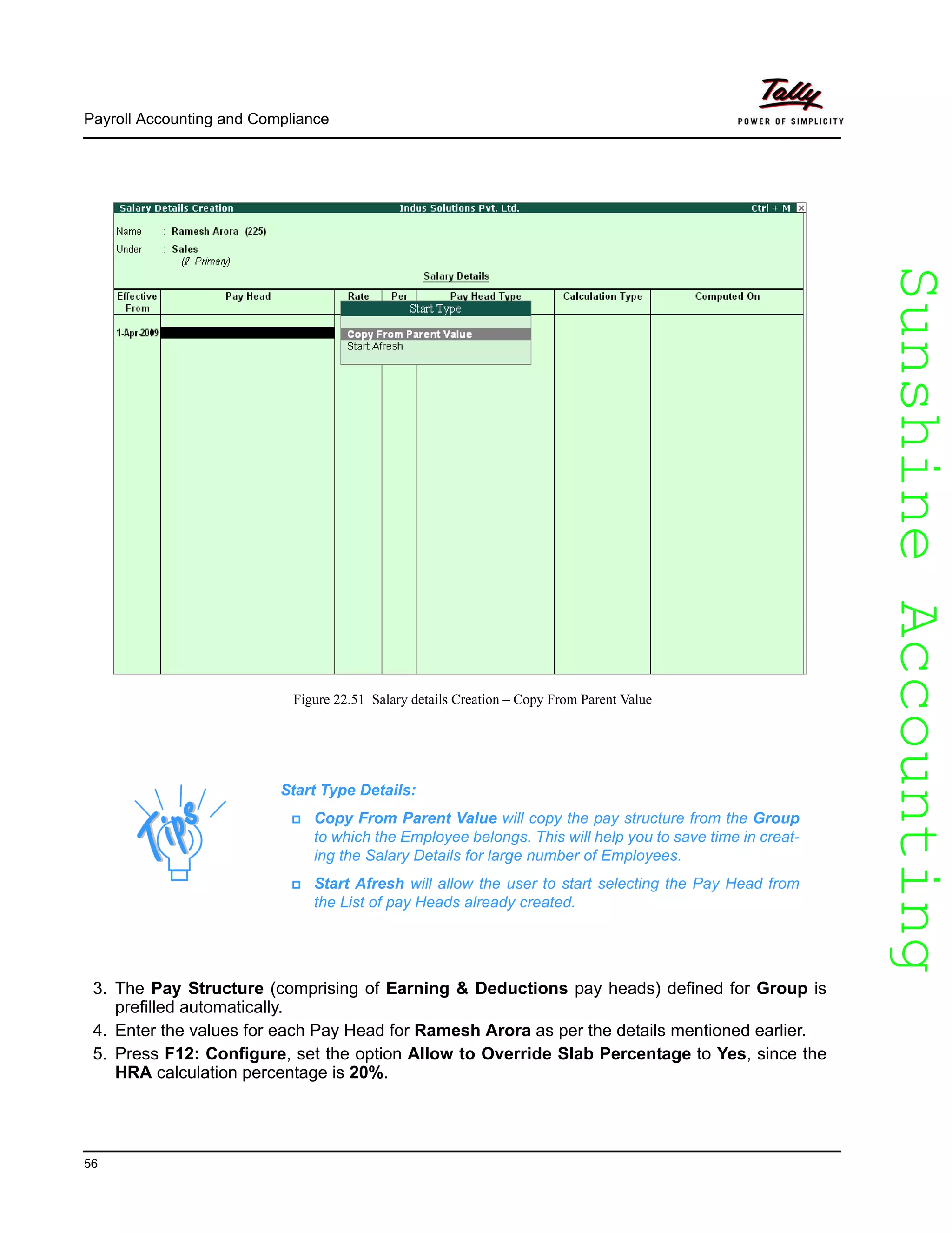 SunshineAccountingSunshineAccounting
Payroll Accounting and Compliance
56
Figure 22.51 Salary details Creation – Copy From Parent Value
3. The Pay Structure (comprising of Earning & Deductions pay heads) defined for Group is
prefilled automatically.
4. Enter the values for each Pay Head for Ramesh Arora as per the details mentioned earlier.
5. Press F12: Configure, set the option Allow to Override Slab Percentage to Yes, since the
HRA calculation percentage is 20%.
Start Type Details:
Copy From Parent Value will copy the pay structure from the Group
to which the Employee belongs. This will help you to save time in creat-
ing the Salary Details for large number of Employees.
Start Afresh will allow the user to start selecting the Pay Head from
the List of pay Heads already created.
 