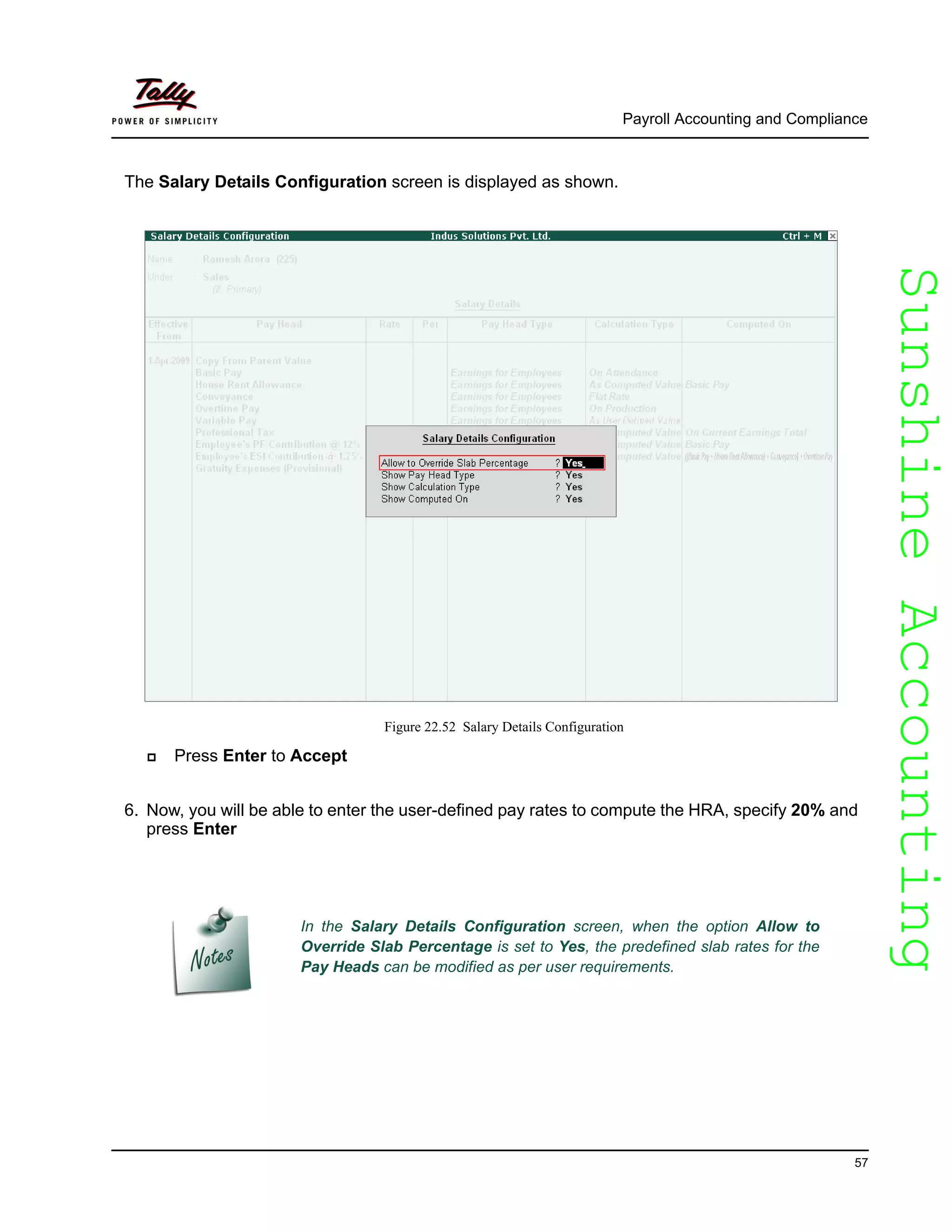 SunshineAccountingSunshineAccounting
Payroll Accounting and Compliance
57
The Salary Details Configuration screen is displayed as shown.
Figure 22.52 Salary Details Configuration
Press Enter to Accept
6. Now, you will be able to enter the user-defined pay rates to compute the HRA, specify 20% and
press Enter
In the Salary Details Configuration screen, when the option Allow to
Override Slab Percentage is set to Yes, the predefined slab rates for the
Pay Heads can be modified as per user requirements.
 