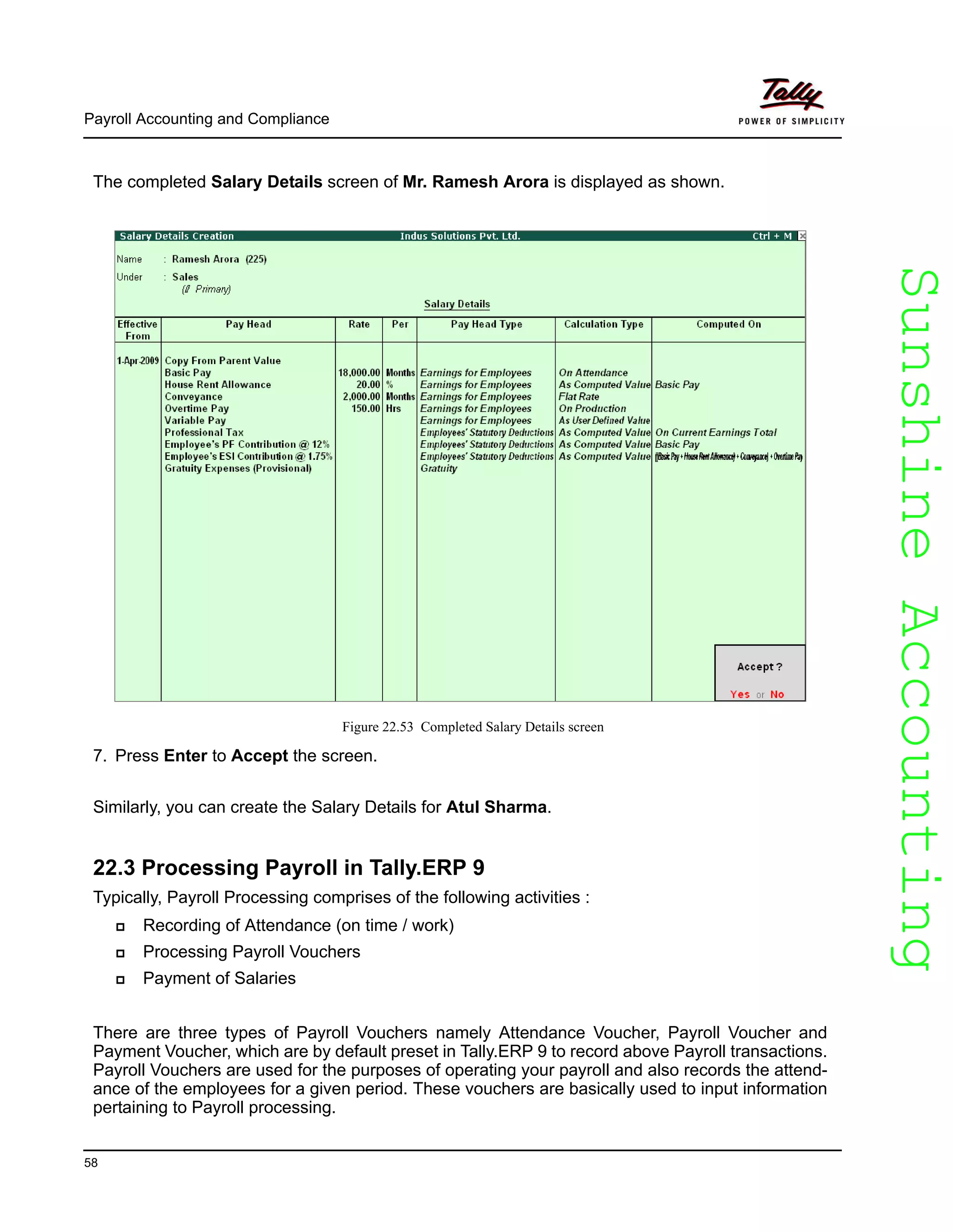 SunshineAccountingSunshineAccounting
Payroll Accounting and Compliance
58
The completed Salary Details screen of Mr. Ramesh Arora is displayed as shown.
Figure 22.53 Completed Salary Details screen
7. Press Enter to Accept the screen.
Similarly, you can create the Salary Details for Atul Sharma.
22.3 Processing Payroll in Tally.ERP 9
Typically, Payroll Processing comprises of the following activities :
Recording of Attendance (on time / work)
Processing Payroll Vouchers
Payment of Salaries
There are three types of Payroll Vouchers namely Attendance Voucher, Payroll Voucher and
Payment Voucher, which are by default preset in Tally.ERP 9 to record above Payroll transactions.
Payroll Vouchers are used for the purposes of operating your payroll and also records the attend-
ance of the employees for a given period. These vouchers are basically used to input information
pertaining to Payroll processing.
 
