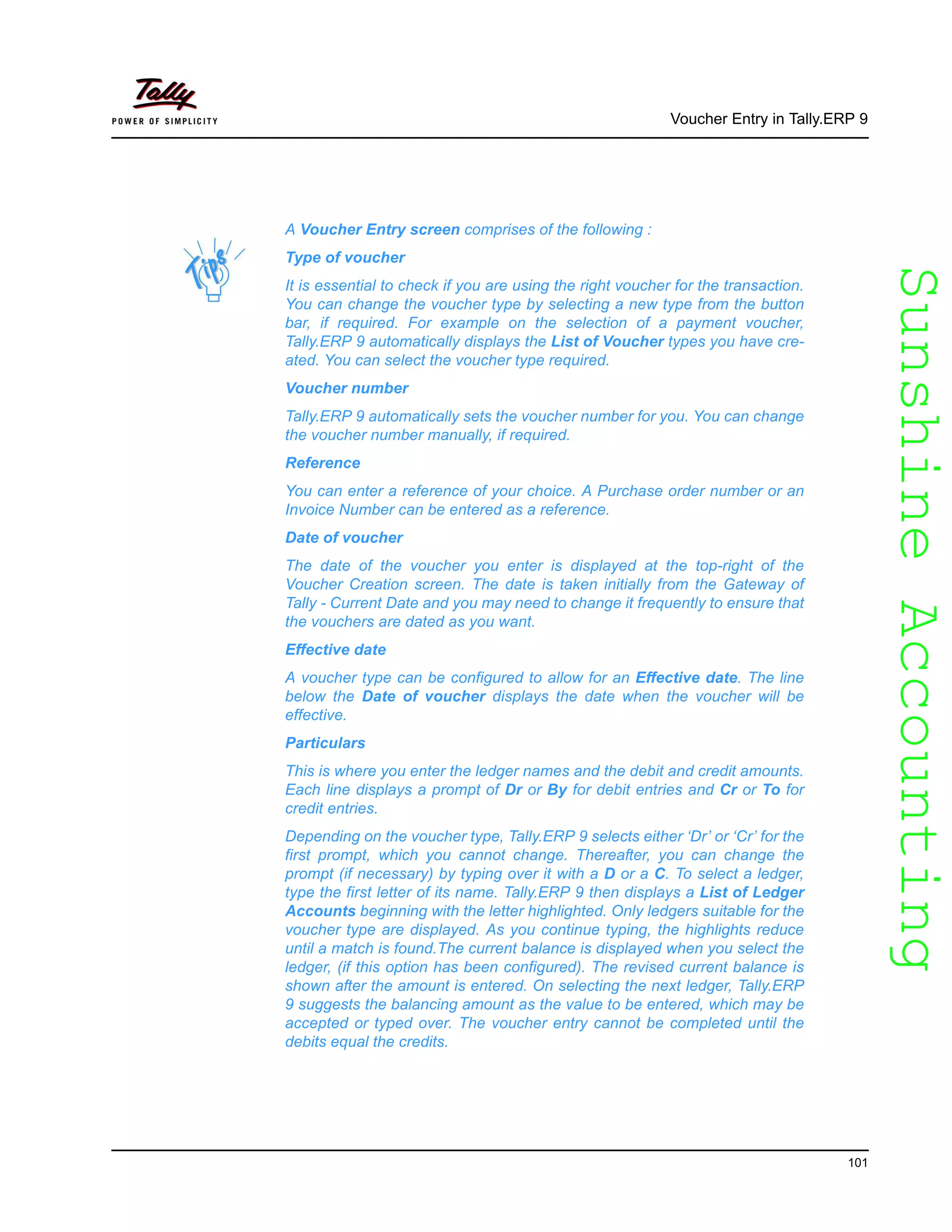 SunshineAccountingSunshineAccounting
Voucher Entry in Tally.ERP 9
101
A Voucher Entry screen comprises of the following :
Type of voucher
It is essential to check if you are using the right voucher for the transaction.
You can change the voucher type by selecting a new type from the button
bar, if required. For example on the selection of a payment voucher,
Tally.ERP 9 automatically displays the List of Voucher types you have cre-
ated. You can select the voucher type required.
Voucher number
Tally.ERP 9 automatically sets the voucher number for you. You can change
the voucher number manually, if required.
Reference
You can enter a reference of your choice. A Purchase order number or an
Invoice Number can be entered as a reference.
Date of voucher
The date of the voucher you enter is displayed at the top-right of the
Voucher Creation screen. The date is taken initially from the Gateway of
Tally - Current Date and you may need to change it frequently to ensure that
the vouchers are dated as you want.
Effective date
A voucher type can be configured to allow for an Effective date. The line
below the Date of voucher displays the date when the voucher will be
effective.
Particulars
This is where you enter the ledger names and the debit and credit amounts.
Each line displays a prompt of Dr or By for debit entries and Cr or To for
credit entries.
Depending on the voucher type, Tally.ERP 9 selects either ‘Dr’ or ‘Cr’ for the
first prompt, which you cannot change. Thereafter, you can change the
prompt (if necessary) by typing over it with a D or a C. To select a ledger,
type the first letter of its name. Tally.ERP 9 then displays a List of Ledger
Accounts beginning with the letter highlighted. Only ledgers suitable for the
voucher type are displayed. As you continue typing, the highlights reduce
until a match is found.The current balance is displayed when you select the
ledger, (if this option has been configured). The revised current balance is
shown after the amount is entered. On selecting the next ledger, Tally.ERP
9 suggests the balancing amount as the value to be entered, which may be
accepted or typed over. The voucher entry cannot be completed until the
debits equal the credits.
 