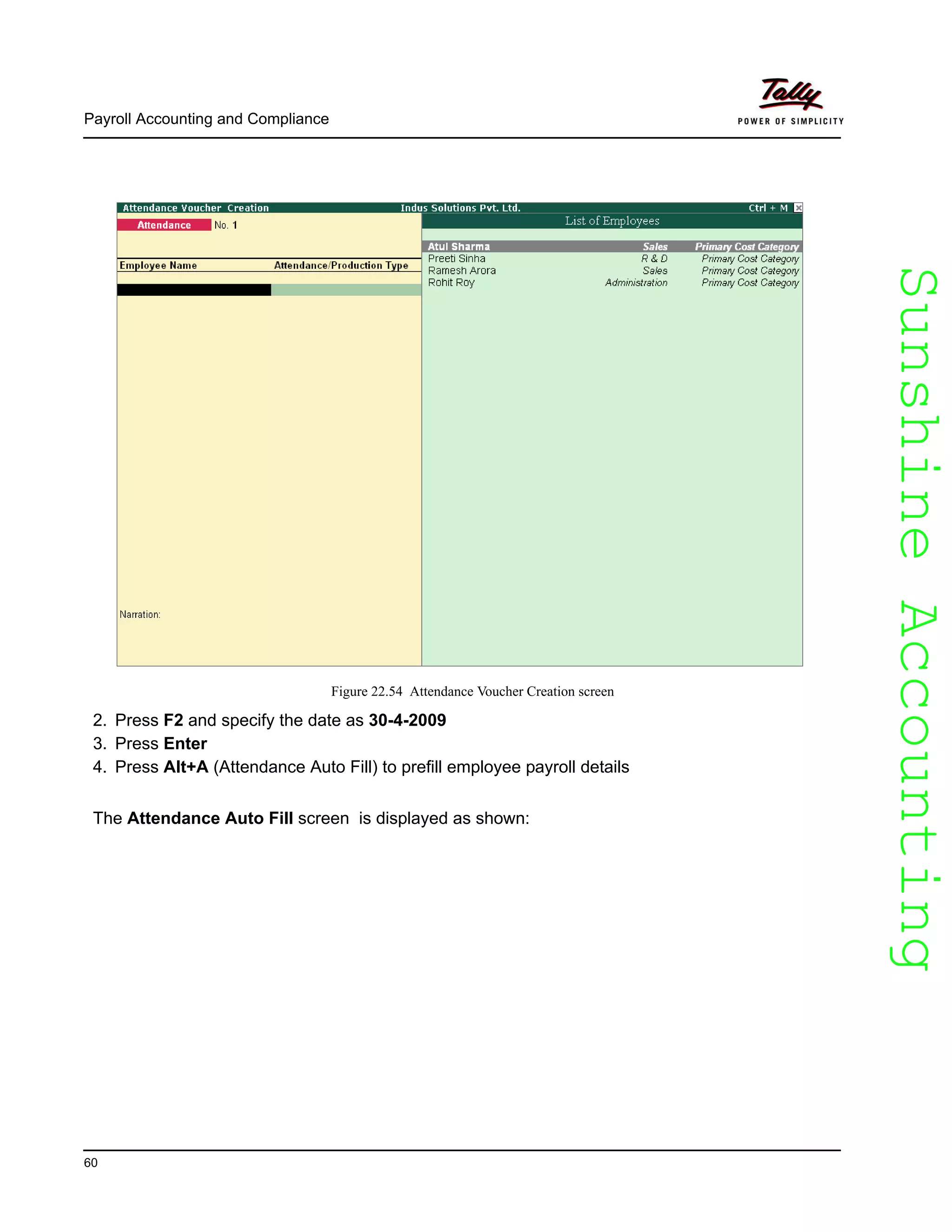 SunshineAccountingSunshineAccounting
Payroll Accounting and Compliance
60
Figure 22.54 Attendance Voucher Creation screen
2. Press F2 and specify the date as 30-4-2009
3. Press Enter
4. Press Alt+A (Attendance Auto Fill) to prefill employee payroll details
The Attendance Auto Fill screen is displayed as shown:
 