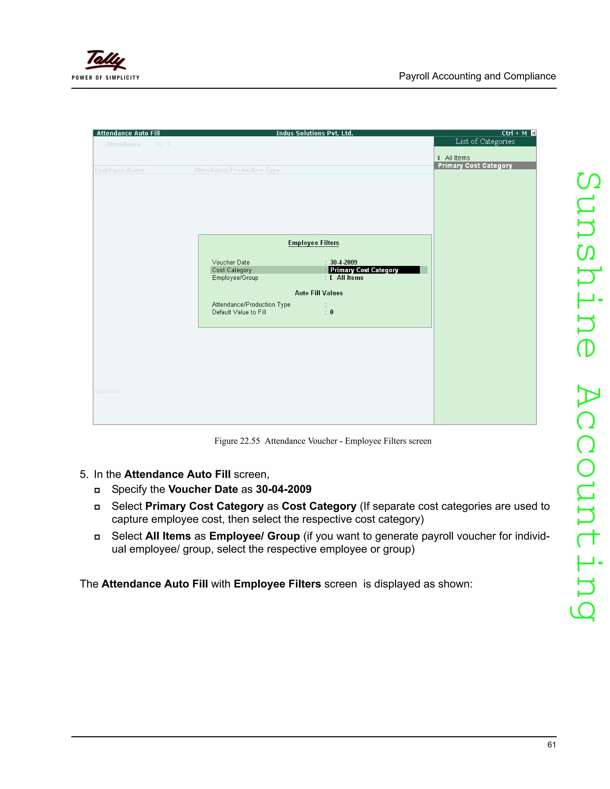 SunshineAccountingSunshineAccounting
Payroll Accounting and Compliance
61
Figure 22.55 Attendance Voucher - Employee Filters screen
5. In the Attendance Auto Fill screen,
Specify the Voucher Date as 30-04-2009
Select Primary Cost Category as Cost Category (If separate cost categories are used to
capture employee cost, then select the respective cost category)
Select All Items as Employee/ Group (if you want to generate payroll voucher for individ-
ual employee/ group, select the respective employee or group)
The Attendance Auto Fill with Employee Filters screen is displayed as shown:
 