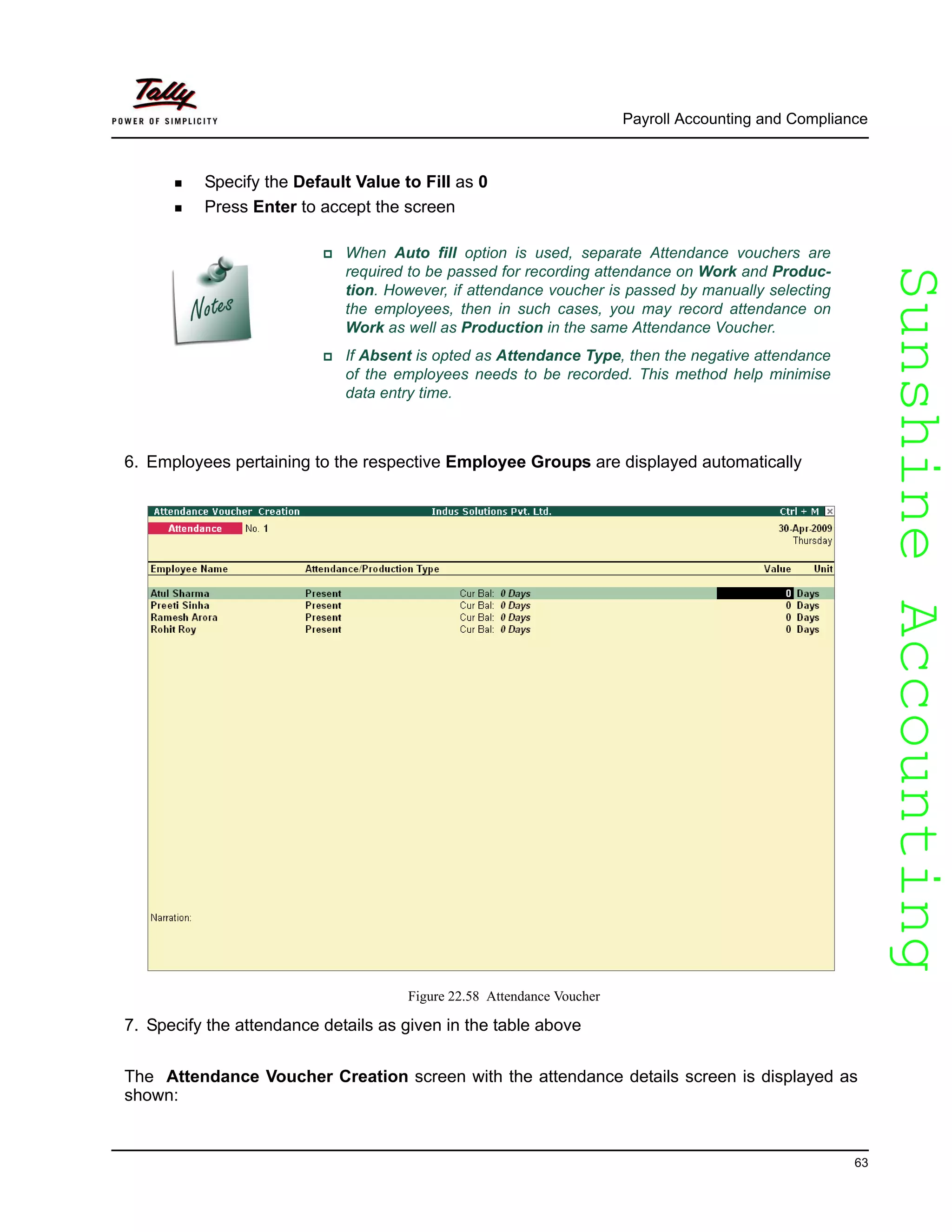SunshineAccountingSunshineAccounting
Payroll Accounting and Compliance
63
Specify the Default Value to Fill as 0
Press Enter to accept the screen
When Auto fill option is used, separate Attendance vouchers are
required to be passed for recording attendance on Work and Produc-
tion. However, if attendance voucher is passed by manually selecting
the employees, then in such cases, you may record attendance on
Work as well as Production in the same Attendance Voucher.
If Absent is opted as Attendance Type, then the negative attendance
of the employees needs to be recorded. This method help minimise
data entry time.
6. Employees pertaining to the respective Employee Groups are displayed automatically
Figure 22.58 Attendance Voucher
7. Specify the attendance details as given in the table above
The Attendance Voucher Creation screen with the attendance details screen is displayed as
shown:
 