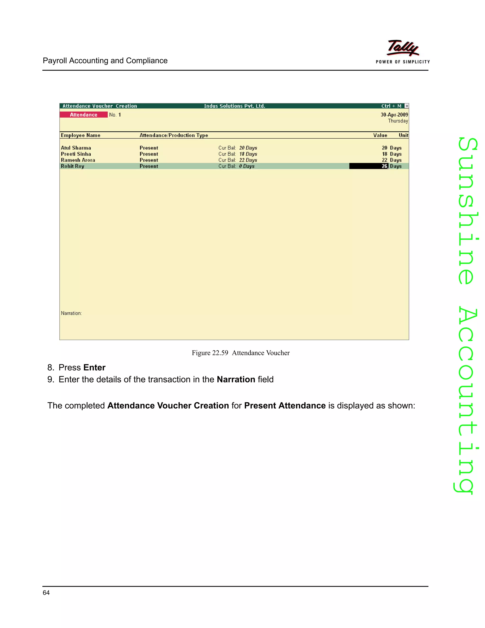 SunshineAccountingSunshineAccounting
Payroll Accounting and Compliance
64
Figure 22.59 Attendance Voucher
8. Press Enter
9. Enter the details of the transaction in the Narration field
The completed Attendance Voucher Creation for Present Attendance is displayed as shown:
 