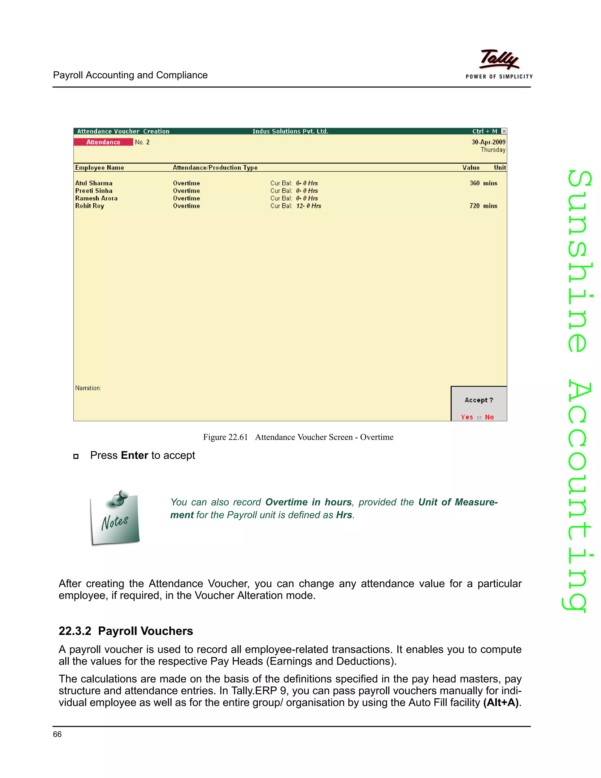 SunshineAccountingSunshineAccounting
Payroll Accounting and Compliance
66
Figure 22.61 Attendance Voucher Screen - Overtime
Press Enter to accept
After creating the Attendance Voucher, you can change any attendance value for a particular
employee, if required, in the Voucher Alteration mode.
22.3.2 Payroll Vouchers
A payroll voucher is used to record all employee-related transactions. It enables you to compute
all the values for the respective Pay Heads (Earnings and Deductions).
The calculations are made on the basis of the definitions specified in the pay head masters, pay
structure and attendance entries. In Tally.ERP 9, you can pass payroll vouchers manually for indi-
vidual employee as well as for the entire group/ organisation by using the Auto Fill facility (Alt+A).
You can also record Overtime in hours, provided the Unit of Measure-
ment for the Payroll unit is defined as Hrs.
 