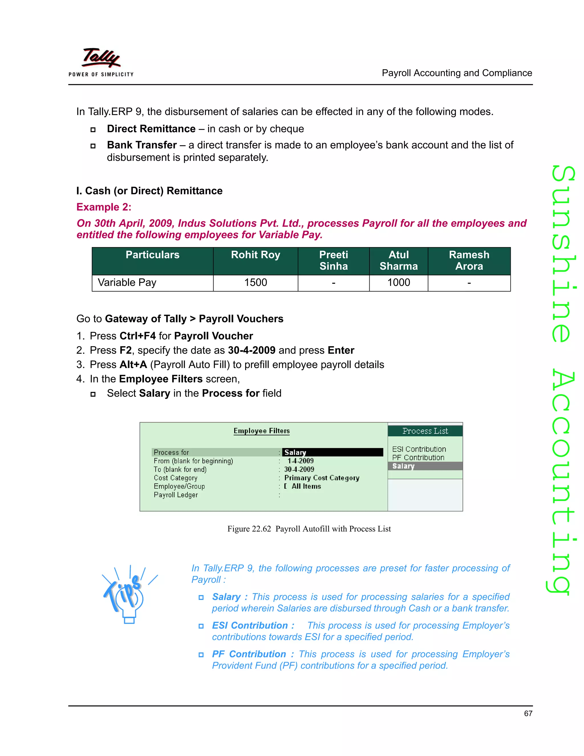 SunshineAccountingSunshineAccounting
Payroll Accounting and Compliance
67
In Tally.ERP 9, the disbursement of salaries can be effected in any of the following modes.
Direct Remittance – in cash or by cheque
Bank Transfer – a direct transfer is made to an employee’s bank account and the list of
disbursement is printed separately.
I. Cash (or Direct) Remittance
Example 2:
On 30th April, 2009, Indus Solutions Pvt. Ltd., processes Payroll for all the employees and
entitled the following employees for Variable Pay.
Go to Gateway of Tally > Payroll Vouchers
1. Press Ctrl+F4 for Payroll Voucher
2. Press F2, specify the date as 30-4-2009 and press Enter
3. Press Alt+A (Payroll Auto Fill) to prefill employee payroll details
4. In the Employee Filters screen,
Select Salary in the Process for field
Figure 22.62 Payroll Autofill with Process List
Particulars Rohit Roy Preeti
Sinha
Atul
Sharma
Ramesh
Arora
Variable Pay 1500 - 1000 -
In Tally.ERP 9, the following processes are preset for faster processing of
Payroll :
Salary : This process is used for processing salaries for a specified
period wherein Salaries are disbursed through Cash or a bank transfer.
ESI Contribution : This process is used for processing Employer’s
contributions towards ESI for a specified period.
PF Contribution : This process is used for processing Employer’s
Provident Fund (PF) contributions for a specified period.
 