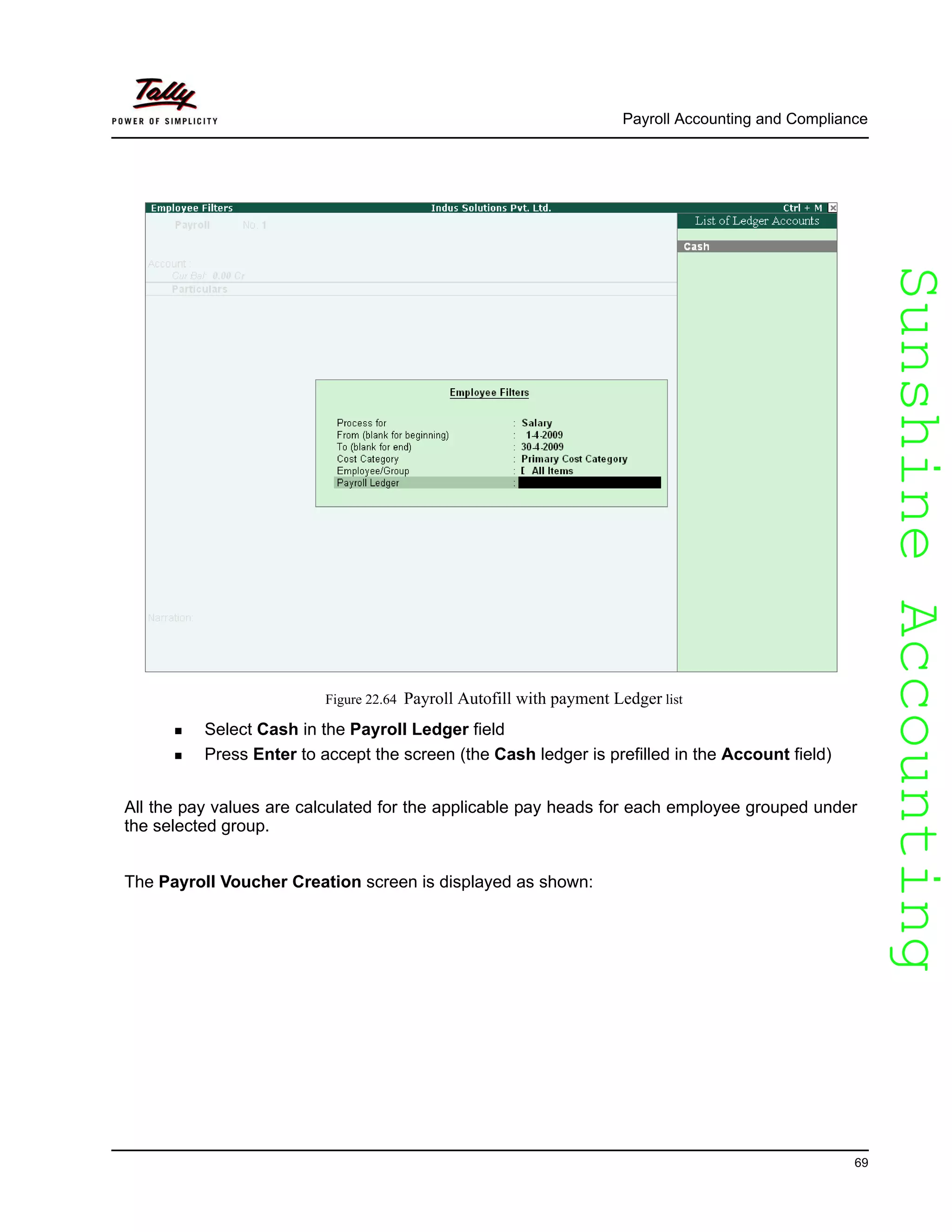 SunshineAccountingSunshineAccounting
Payroll Accounting and Compliance
69
Figure 22.64 Payroll Autofill with payment Ledger list
Select Cash in the Payroll Ledger field
Press Enter to accept the screen (the Cash ledger is prefilled in the Account field)
All the pay values are calculated for the applicable pay heads for each employee grouped under
the selected group.
The Payroll Voucher Creation screen is displayed as shown:
 