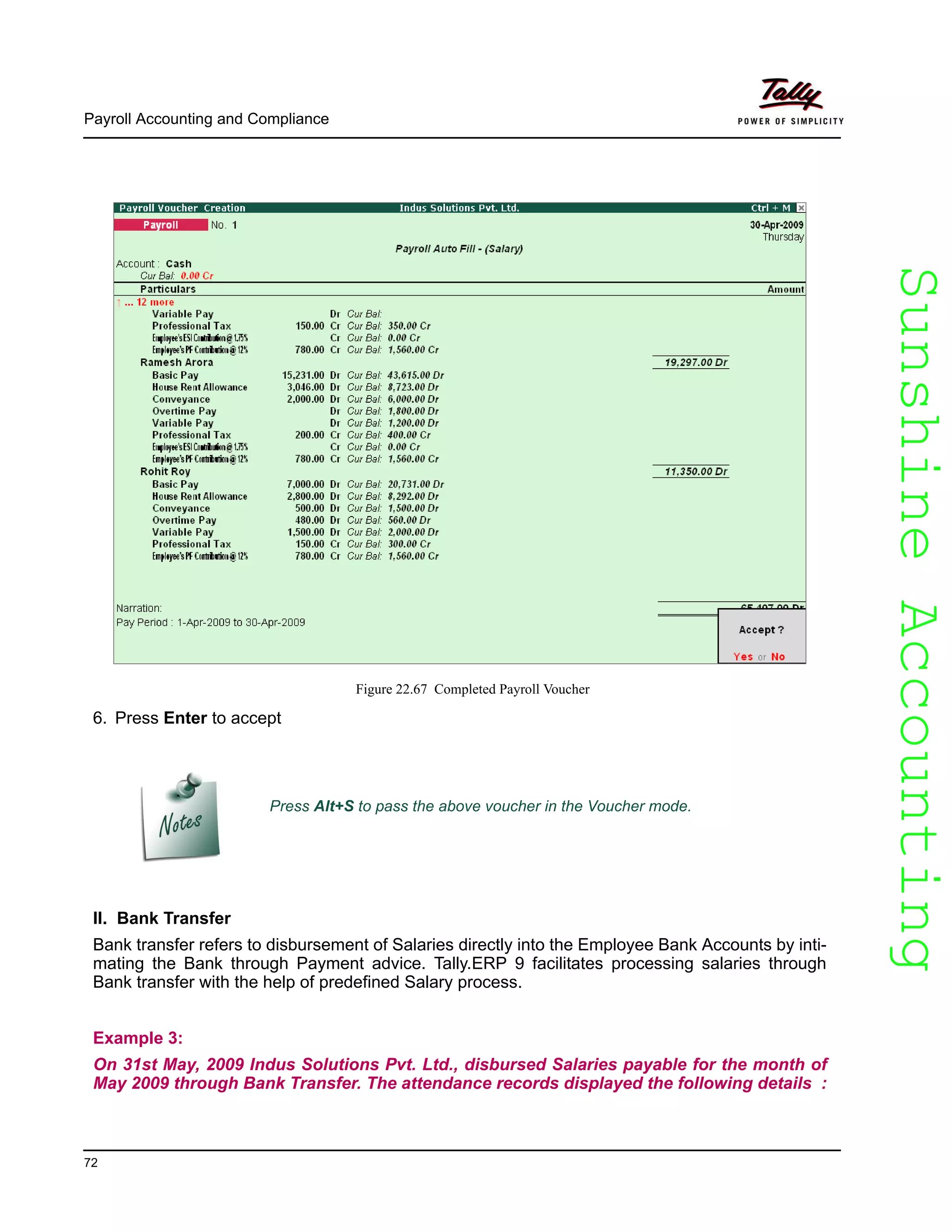 SunshineAccountingSunshineAccounting
Payroll Accounting and Compliance
72
Figure 22.67 Completed Payroll Voucher
6. Press Enter to accept
II. Bank Transfer
Bank transfer refers to disbursement of Salaries directly into the Employee Bank Accounts by inti-
mating the Bank through Payment advice. Tally.ERP 9 facilitates processing salaries through
Bank transfer with the help of predefined Salary process.
Example 3:
On 31st May, 2009 Indus Solutions Pvt. Ltd., disbursed Salaries payable for the month of
May 2009 through Bank Transfer. The attendance records displayed the following details :
Press Alt+S to pass the above voucher in the Voucher mode.
 