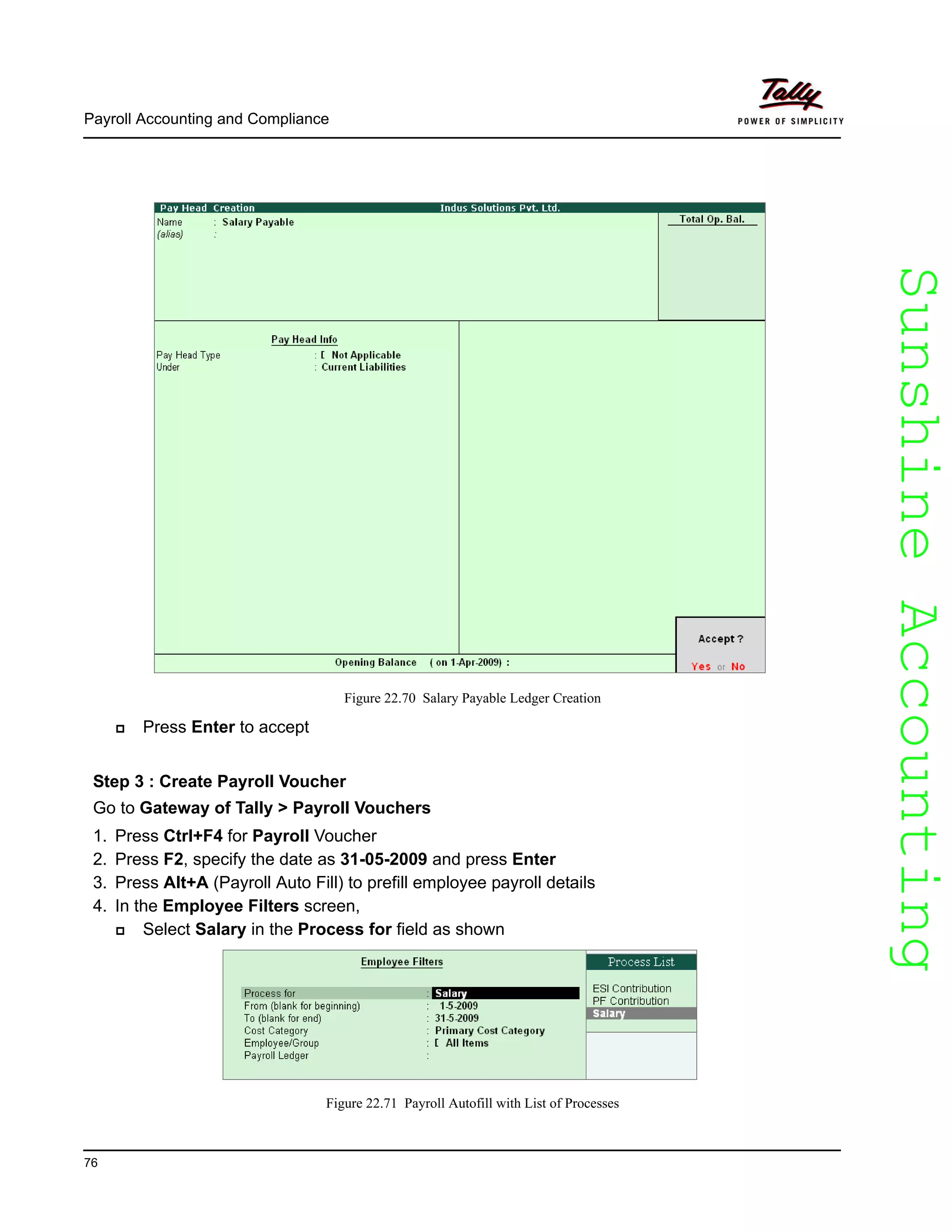 SunshineAccountingSunshineAccounting
Payroll Accounting and Compliance
76
Figure 22.70 Salary Payable Ledger Creation
Press Enter to accept
Step 3 : Create Payroll Voucher
Go to Gateway of Tally > Payroll Vouchers
1. Press Ctrl+F4 for Payroll Voucher
2. Press F2, specify the date as 31-05-2009 and press Enter
3. Press Alt+A (Payroll Auto Fill) to prefill employee payroll details
4. In the Employee Filters screen,
Select Salary in the Process for field as shown
Figure 22.71 Payroll Autofill with List of Processes
 