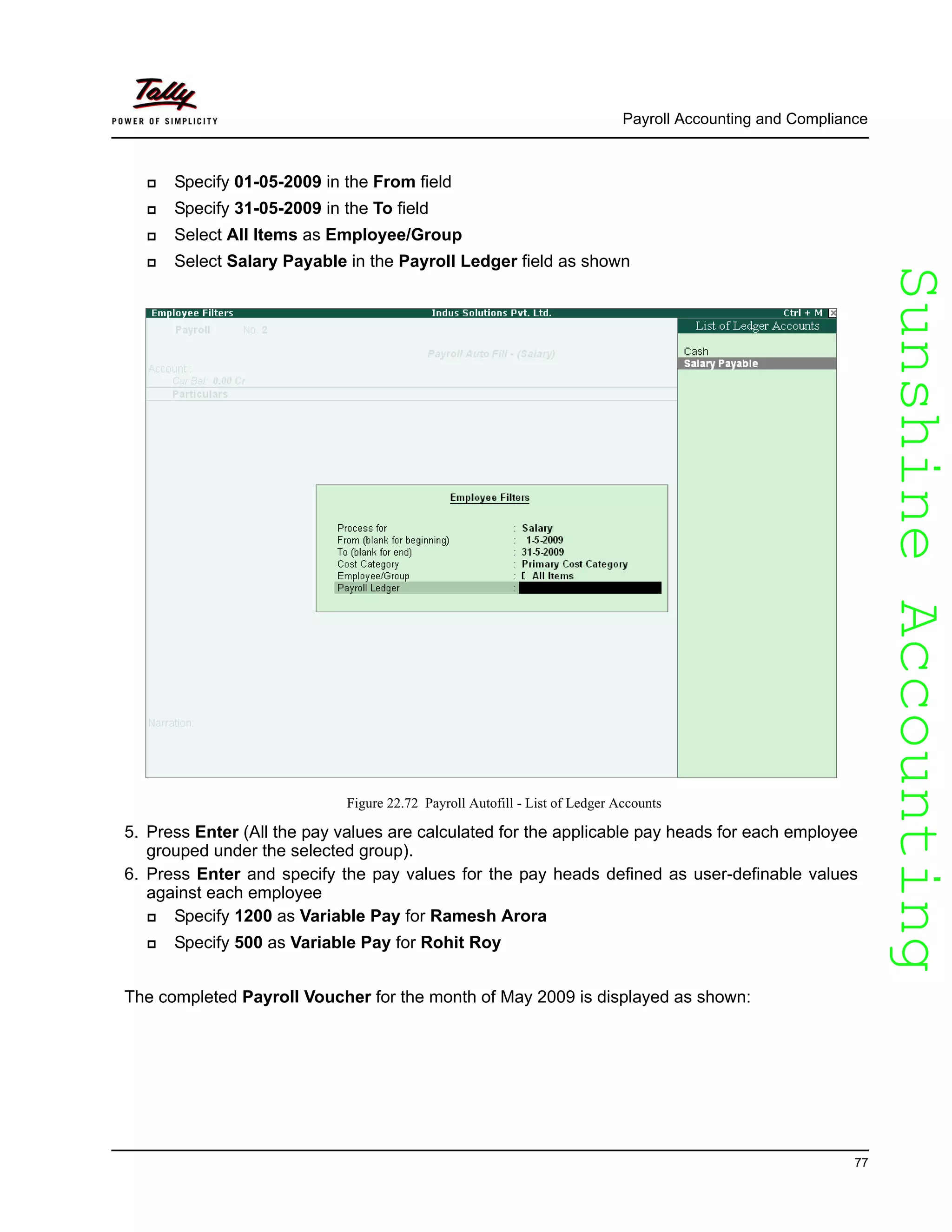 SunshineAccountingSunshineAccounting
Payroll Accounting and Compliance
77
Specify 01-05-2009 in the From field
Specify 31-05-2009 in the To field
Select All Items as Employee/Group
Select Salary Payable in the Payroll Ledger field as shown
Figure 22.72 Payroll Autofill - List of Ledger Accounts
5. Press Enter (All the pay values are calculated for the applicable pay heads for each employee
grouped under the selected group).
6. Press Enter and specify the pay values for the pay heads defined as user-definable values
against each employee
Specify 1200 as Variable Pay for Ramesh Arora
Specify 500 as Variable Pay for Rohit Roy
The completed Payroll Voucher for the month of May 2009 is displayed as shown:
 