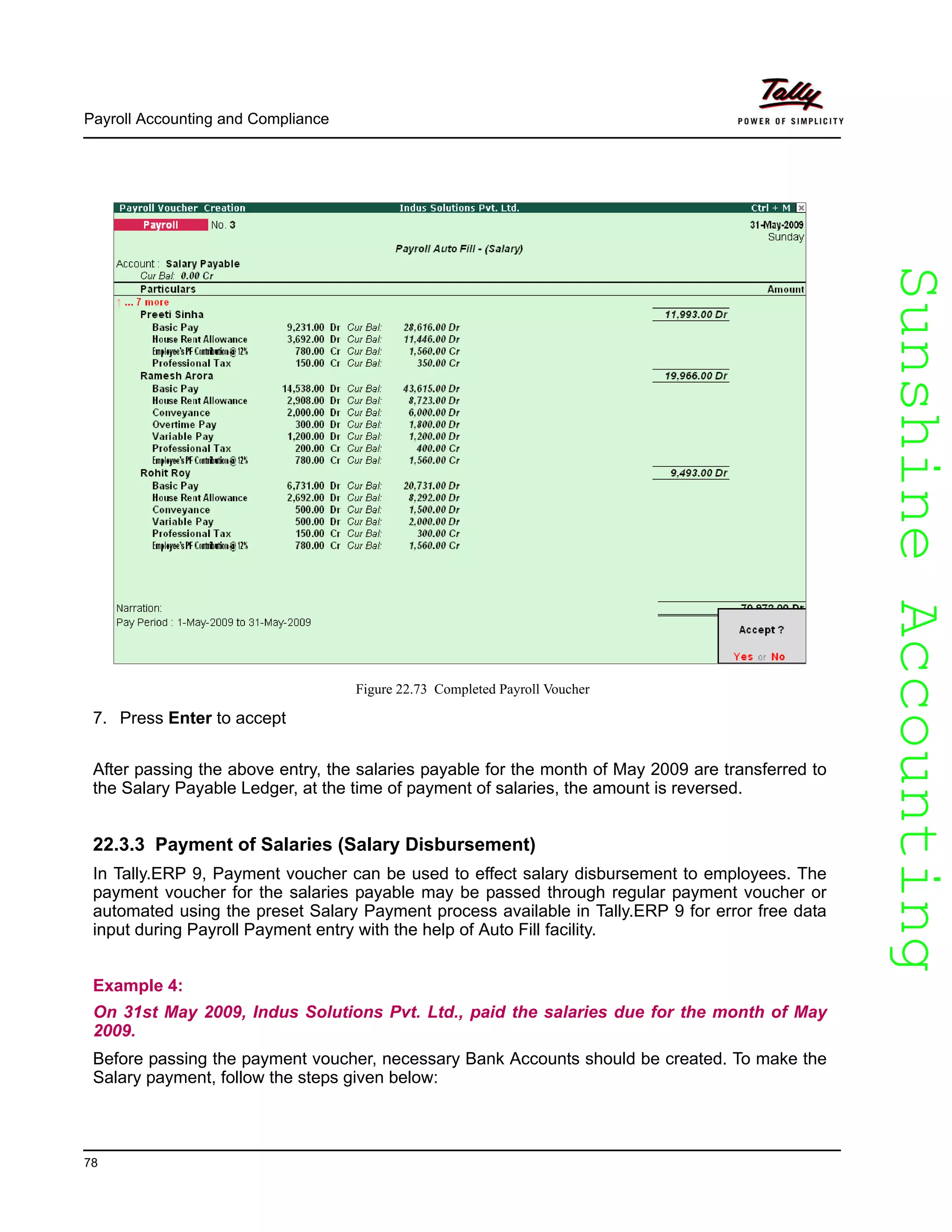 SunshineAccountingSunshineAccounting
Payroll Accounting and Compliance
78
Figure 22.73 Completed Payroll Voucher
7. Press Enter to accept
After passing the above entry, the salaries payable for the month of May 2009 are transferred to
the Salary Payable Ledger, at the time of payment of salaries, the amount is reversed.
22.3.3 Payment of Salaries (Salary Disbursement)
In Tally.ERP 9, Payment voucher can be used to effect salary disbursement to employees. The
payment voucher for the salaries payable may be passed through regular payment voucher or
automated using the preset Salary Payment process available in Tally.ERP 9 for error free data
input during Payroll Payment entry with the help of Auto Fill facility.
Example 4:
On 31st May 2009, Indus Solutions Pvt. Ltd., paid the salaries due for the month of May
2009.
Before passing the payment voucher, necessary Bank Accounts should be created. To make the
Salary payment, follow the steps given below:
 