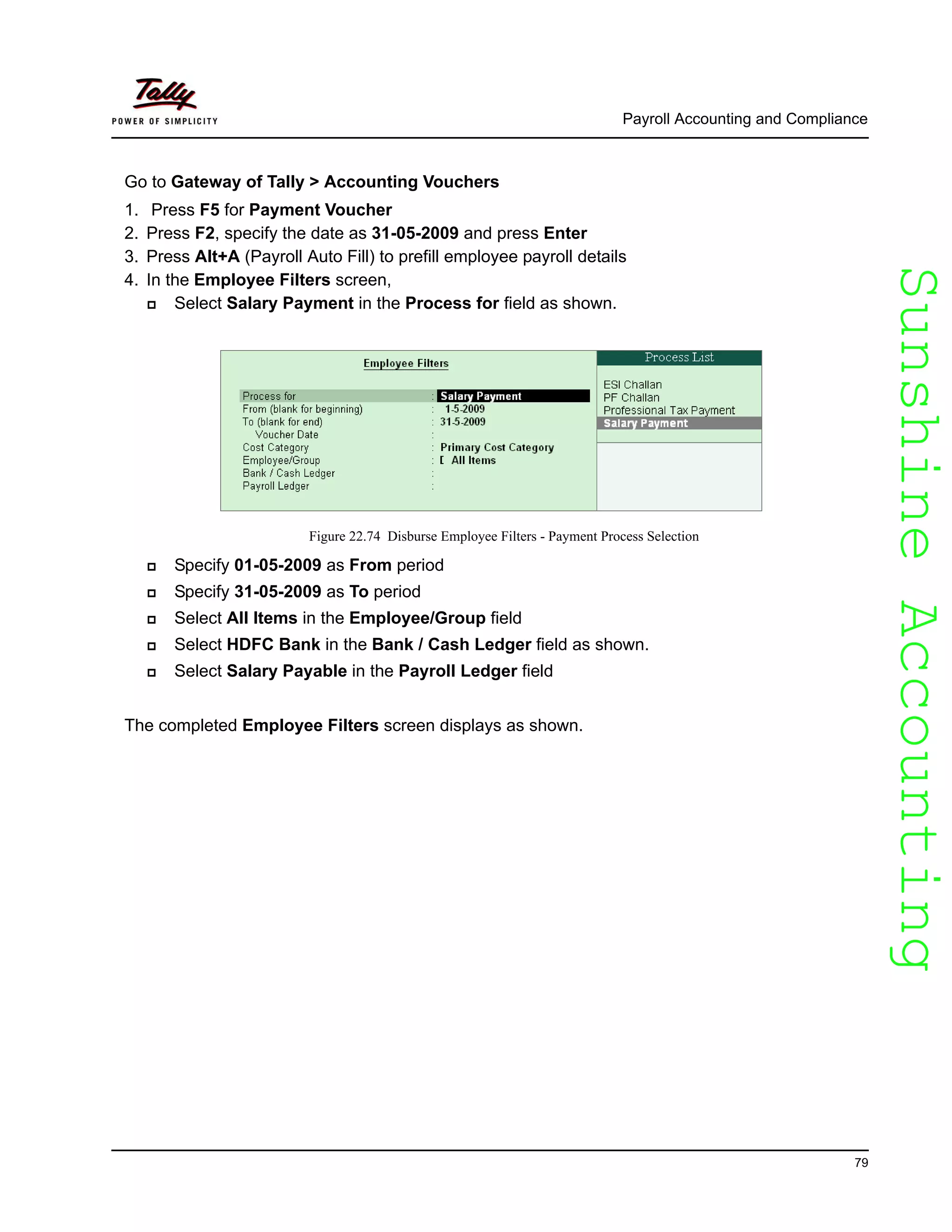 SunshineAccountingSunshineAccounting
Payroll Accounting and Compliance
79
Go to Gateway of Tally > Accounting Vouchers
1. Press F5 for Payment Voucher
2. Press F2, specify the date as 31-05-2009 and press Enter
3. Press Alt+A (Payroll Auto Fill) to prefill employee payroll details
4. In the Employee Filters screen,
Select Salary Payment in the Process for field as shown.
Figure 22.74 Disburse Employee Filters - Payment Process Selection
Specify 01-05-2009 as From period
Specify 31-05-2009 as To period
Select All Items in the Employee/Group field
Select HDFC Bank in the Bank / Cash Ledger field as shown.
Select Salary Payable in the Payroll Ledger field
The completed Employee Filters screen displays as shown.
 