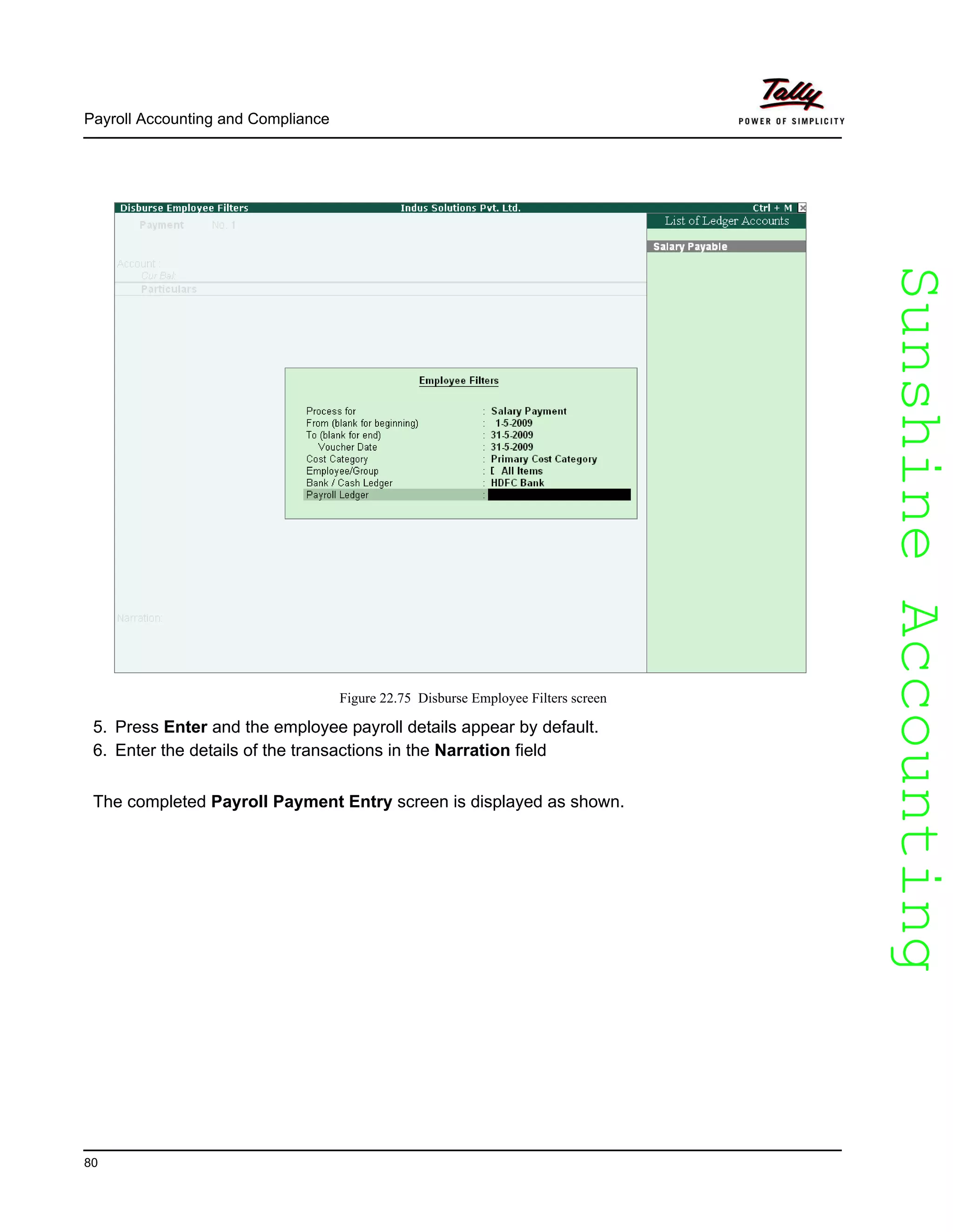 SunshineAccountingSunshineAccounting
Payroll Accounting and Compliance
80
Figure 22.75 Disburse Employee Filters screen
5. Press Enter and the employee payroll details appear by default.
6. Enter the details of the transactions in the Narration field
The completed Payroll Payment Entry screen is displayed as shown.
 