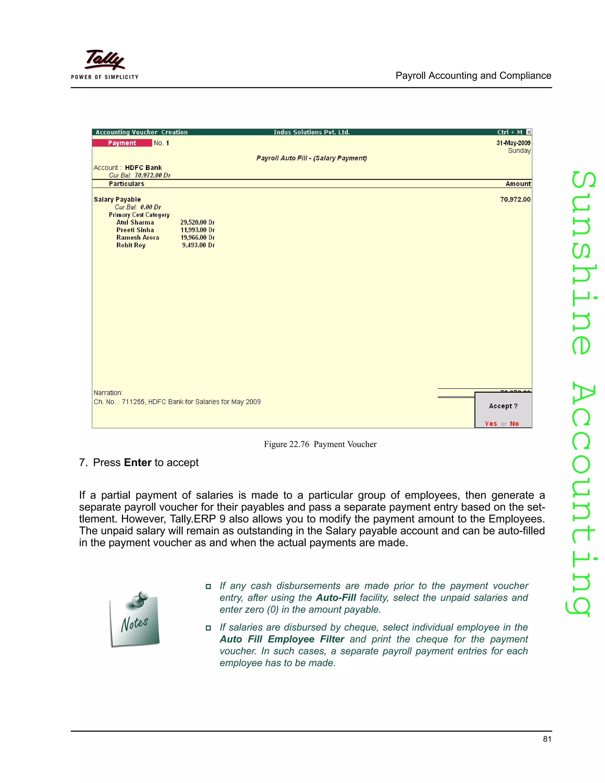 SunshineAccountingSunshineAccounting
Payroll Accounting and Compliance
81
Figure 22.76 Payment Voucher
7. Press Enter to accept
If a partial payment of salaries is made to a particular group of employees, then generate a
separate payroll voucher for their payables and pass a separate payment entry based on the set-
tlement. However, Tally.ERP 9 also allows you to modify the payment amount to the Employees.
The unpaid salary will remain as outstanding in the Salary payable account and can be auto-filled
in the payment voucher as and when the actual payments are made.
If any cash disbursements are made prior to the payment voucher
entry, after using the Auto-Fill facility, select the unpaid salaries and
enter zero (0) in the amount payable.
If salaries are disbursed by cheque, select individual employee in the
Auto Fill Employee Filter and print the cheque for the payment
voucher. In such cases, a separate payroll payment entries for each
employee has to be made.
 