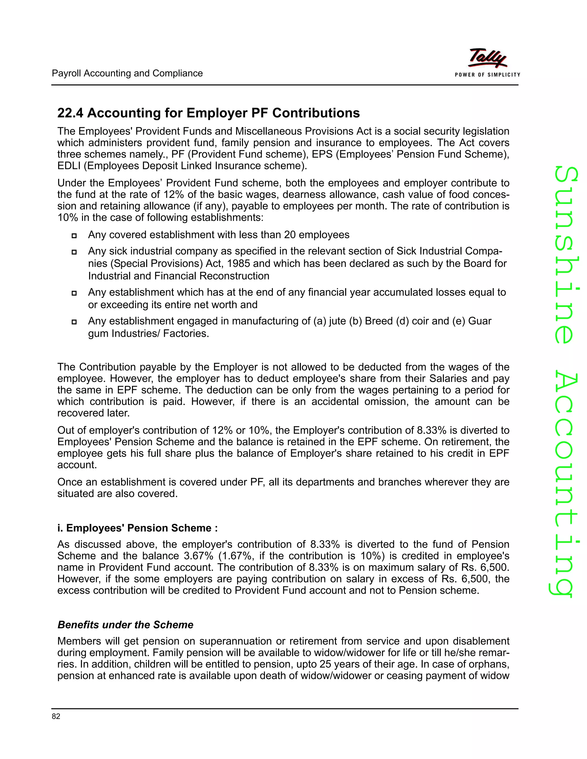 SunshineAccountingSunshineAccounting
Payroll Accounting and Compliance
82
22.4 Accounting for Employer PF Contributions
The Employees' Provident Funds and Miscellaneous Provisions Act is a social security legislation
which administers provident fund, family pension and insurance to employees. The Act covers
three schemes namely., PF (Provident Fund scheme), EPS (Employees’ Pension Fund Scheme),
EDLI (Employees Deposit Linked Insurance scheme).
Under the Employees’ Provident Fund scheme, both the employees and employer contribute to
the fund at the rate of 12% of the basic wages, dearness allowance, cash value of food conces-
sion and retaining allowance (if any), payable to employees per month. The rate of contribution is
10% in the case of following establishments:
Any covered establishment with less than 20 employees
Any sick industrial company as specified in the relevant section of Sick Industrial Compa-
nies (Special Provisions) Act, 1985 and which has been declared as such by the Board for
Industrial and Financial Reconstruction
Any establishment which has at the end of any financial year accumulated losses equal to
or exceeding its entire net worth and
Any establishment engaged in manufacturing of (a) jute (b) Breed (d) coir and (e) Guar
gum Industries/ Factories.
The Contribution payable by the Employer is not allowed to be deducted from the wages of the
employee. However, the employer has to deduct employee's share from their Salaries and pay
the same in EPF scheme. The deduction can be only from the wages pertaining to a period for
which contribution is paid. However, if there is an accidental omission, the amount can be
recovered later.
Out of employer's contribution of 12% or 10%, the Employer's contribution of 8.33% is diverted to
Employees' Pension Scheme and the balance is retained in the EPF scheme. On retirement, the
employee gets his full share plus the balance of Employer's share retained to his credit in EPF
account.
Once an establishment is covered under PF, all its departments and branches wherever they are
situated are also covered.
i. Employees' Pension Scheme :
As discussed above, the employer's contribution of 8.33% is diverted to the fund of Pension
Scheme and the balance 3.67% (1.67%, if the contribution is 10%) is credited in employee's
name in Provident Fund account. The contribution of 8.33% is on maximum salary of Rs. 6,500.
However, if the some employers are paying contribution on salary in excess of Rs. 6,500, the
excess contribution will be credited to Provident Fund account and not to Pension scheme.
Benefits under the Scheme
Members will get pension on superannuation or retirement from service and upon disablement
during employment. Family pension will be available to widow/widower for life or till he/she remar-
ries. In addition, children will be entitled to pension, upto 25 years of their age. In case of orphans,
pension at enhanced rate is available upon death of widow/widower or ceasing payment of widow
 
