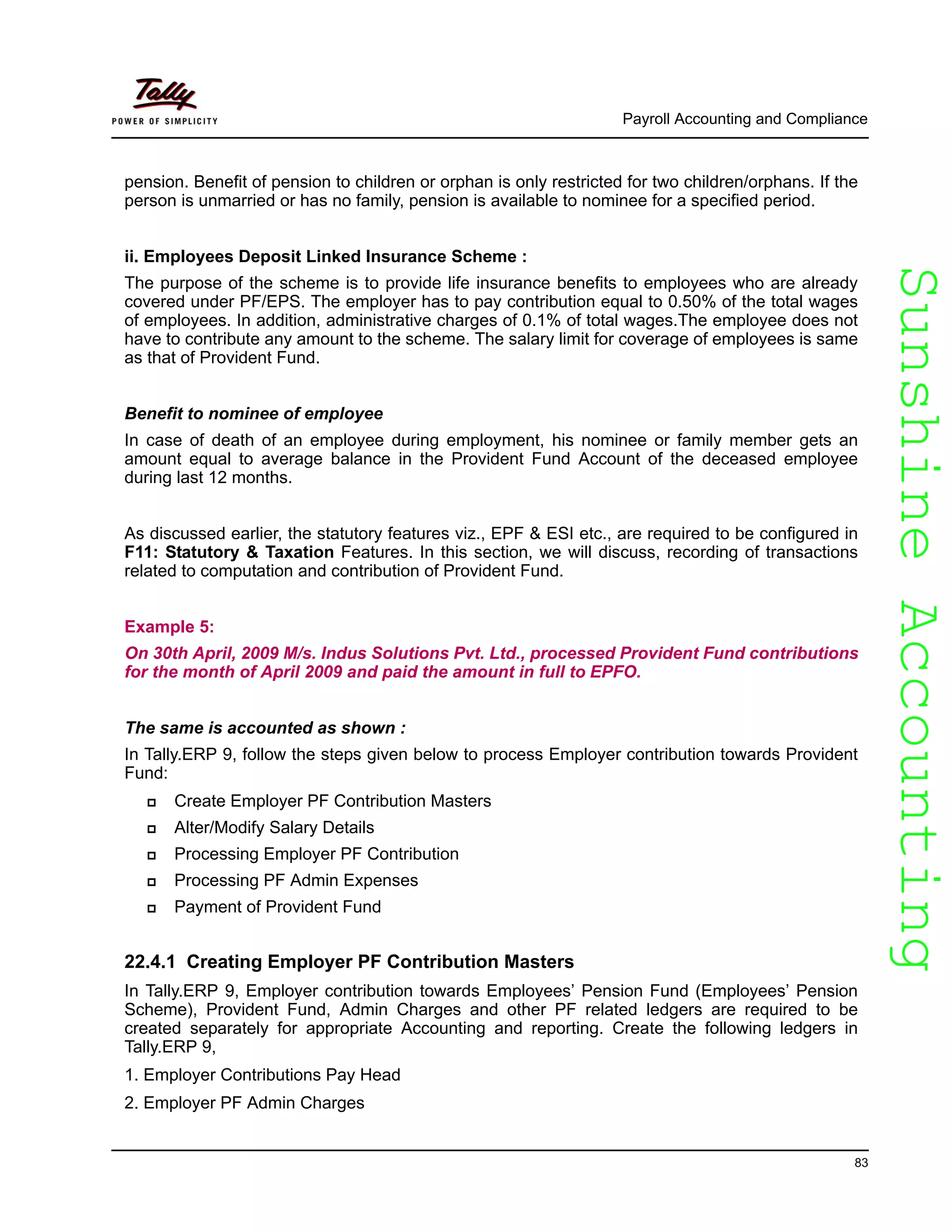 SunshineAccountingSunshineAccounting
Payroll Accounting and Compliance
83
pension. Benefit of pension to children or orphan is only restricted for two children/orphans. If the
person is unmarried or has no family, pension is available to nominee for a specified period.
ii. Employees Deposit Linked Insurance Scheme :
The purpose of the scheme is to provide life insurance benefits to employees who are already
covered under PF/EPS. The employer has to pay contribution equal to 0.50% of the total wages
of employees. In addition, administrative charges of 0.1% of total wages.The employee does not
have to contribute any amount to the scheme. The salary limit for coverage of employees is same
as that of Provident Fund.
Benefit to nominee of employee
In case of death of an employee during employment, his nominee or family member gets an
amount equal to average balance in the Provident Fund Account of the deceased employee
during last 12 months.
As discussed earlier, the statutory features viz., EPF & ESI etc., are required to be configured in
F11: Statutory & Taxation Features. In this section, we will discuss, recording of transactions
related to computation and contribution of Provident Fund.
Example 5:
On 30th April, 2009 M/s. Indus Solutions Pvt. Ltd., processed Provident Fund contributions
for the month of April 2009 and paid the amount in full to EPFO.
The same is accounted as shown :
In Tally.ERP 9, follow the steps given below to process Employer contribution towards Provident
Fund:
Create Employer PF Contribution Masters
Alter/Modify Salary Details
Processing Employer PF Contribution
Processing PF Admin Expenses
Payment of Provident Fund
22.4.1 Creating Employer PF Contribution Masters
In Tally.ERP 9, Employer contribution towards Employees’ Pension Fund (Employees’ Pension
Scheme), Provident Fund, Admin Charges and other PF related ledgers are required to be
created separately for appropriate Accounting and reporting. Create the following ledgers in
Tally.ERP 9,
1. Employer Contributions Pay Head
2. Employer PF Admin Charges
 