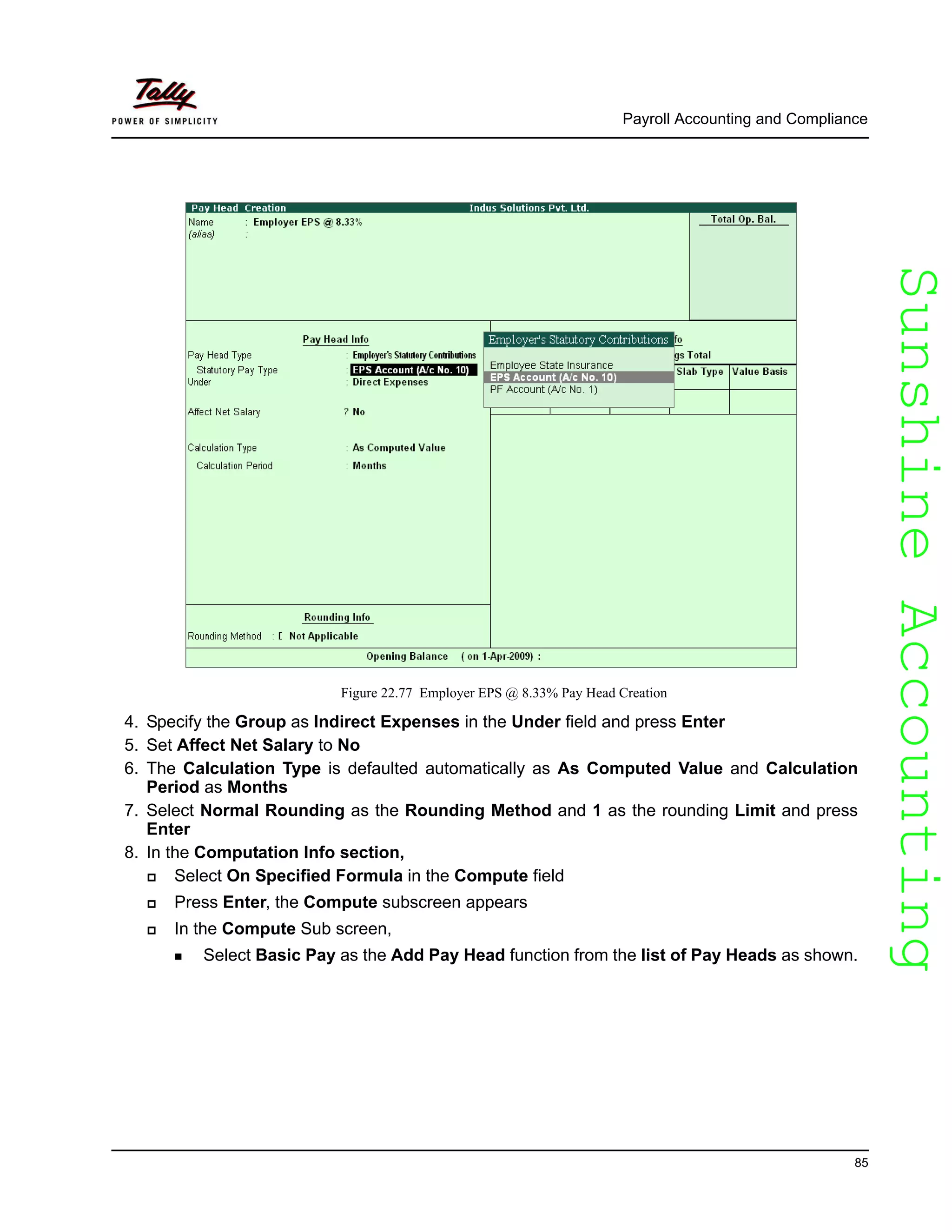 SunshineAccountingSunshineAccounting
Payroll Accounting and Compliance
85
Figure 22.77 Employer EPS @ 8.33% Pay Head Creation
4. Specify the Group as Indirect Expenses in the Under field and press Enter
5. Set Affect Net Salary to No
6. The Calculation Type is defaulted automatically as As Computed Value and Calculation
Period as Months
7. Select Normal Rounding as the Rounding Method and 1 as the rounding Limit and press
Enter
8. In the Computation Info section,
Select On Specified Formula in the Compute field
Press Enter, the Compute subscreen appears
In the Compute Sub screen,
Select Basic Pay as the Add Pay Head function from the list of Pay Heads as shown.
 