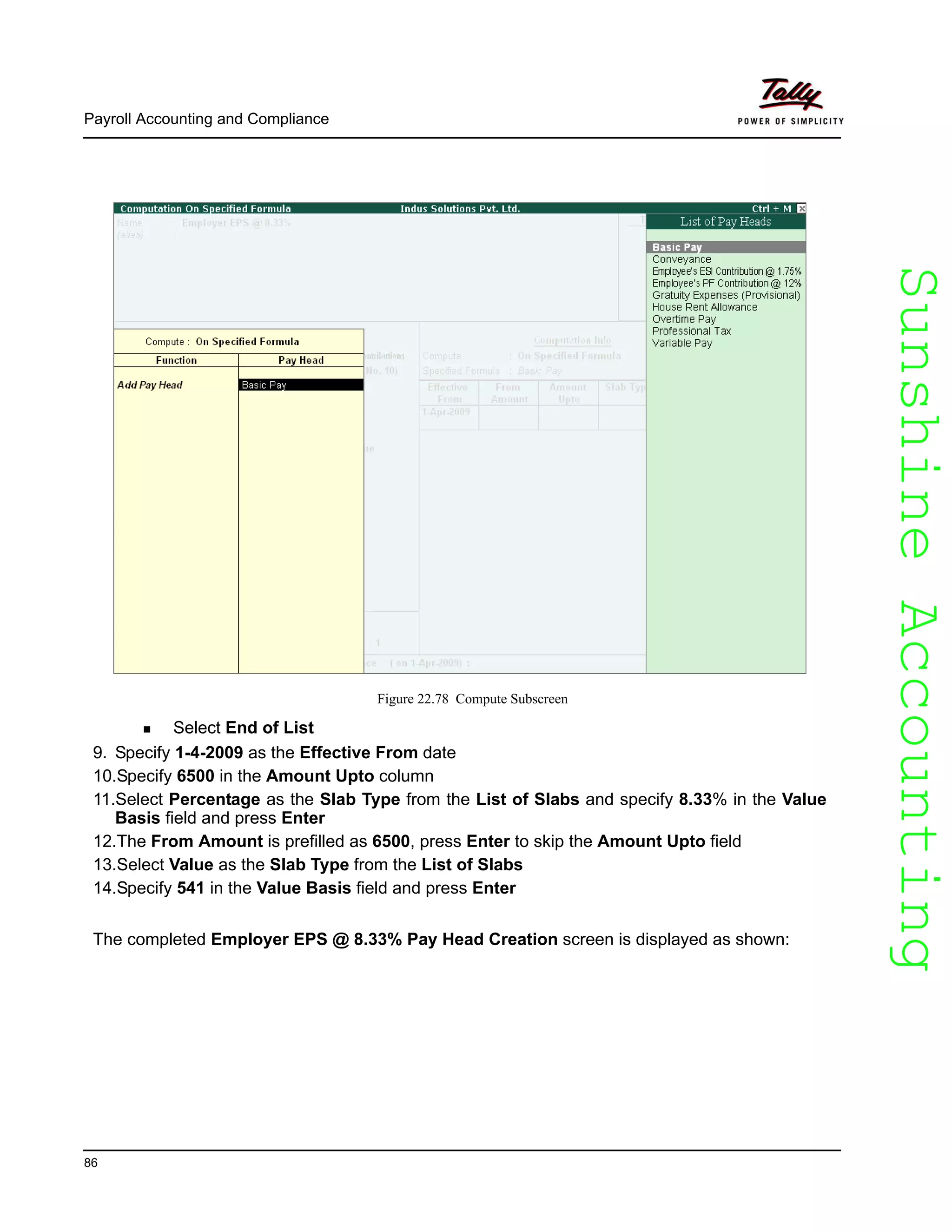 SunshineAccountingSunshineAccounting
Payroll Accounting and Compliance
86
Figure 22.78 Compute Subscreen
Select End of List
9. Specify 1-4-2009 as the Effective From date
10.Specify 6500 in the Amount Upto column
11.Select Percentage as the Slab Type from the List of Slabs and specify 8.33% in the Value
Basis field and press Enter
12.The From Amount is prefilled as 6500, press Enter to skip the Amount Upto field
13.Select Value as the Slab Type from the List of Slabs
14.Specify 541 in the Value Basis field and press Enter
The completed Employer EPS @ 8.33% Pay Head Creation screen is displayed as shown:
 
