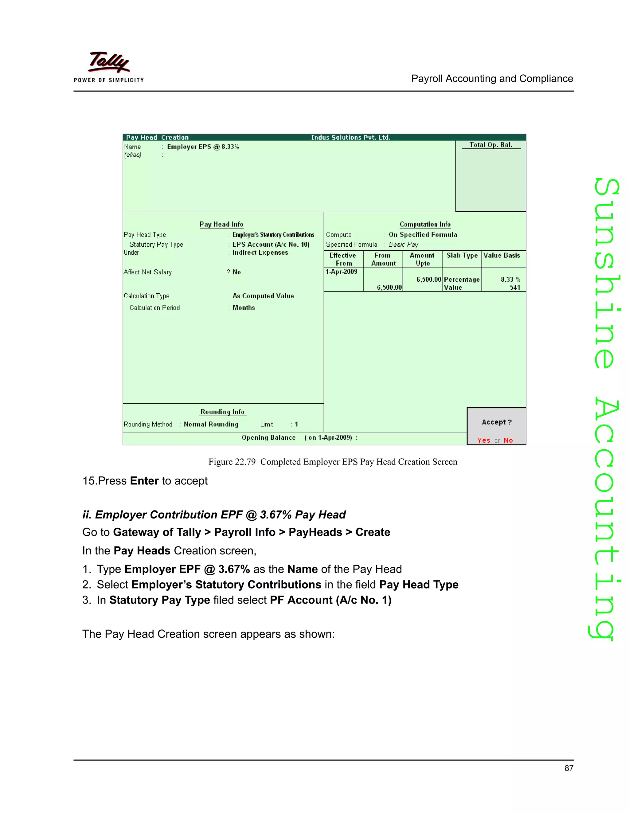 SunshineAccountingSunshineAccounting
Payroll Accounting and Compliance
87
Figure 22.79 Completed Employer EPS Pay Head Creation Screen
15.Press Enter to accept
ii. Employer Contribution EPF @ 3.67% Pay Head
Go to Gateway of Tally > Payroll Info > PayHeads > Create
In the Pay Heads Creation screen,
1. Type Employer EPF @ 3.67% as the Name of the Pay Head
2. Select Employer’s Statutory Contributions in the field Pay Head Type
3. In Statutory Pay Type filed select PF Account (A/c No. 1)
The Pay Head Creation screen appears as shown:
 