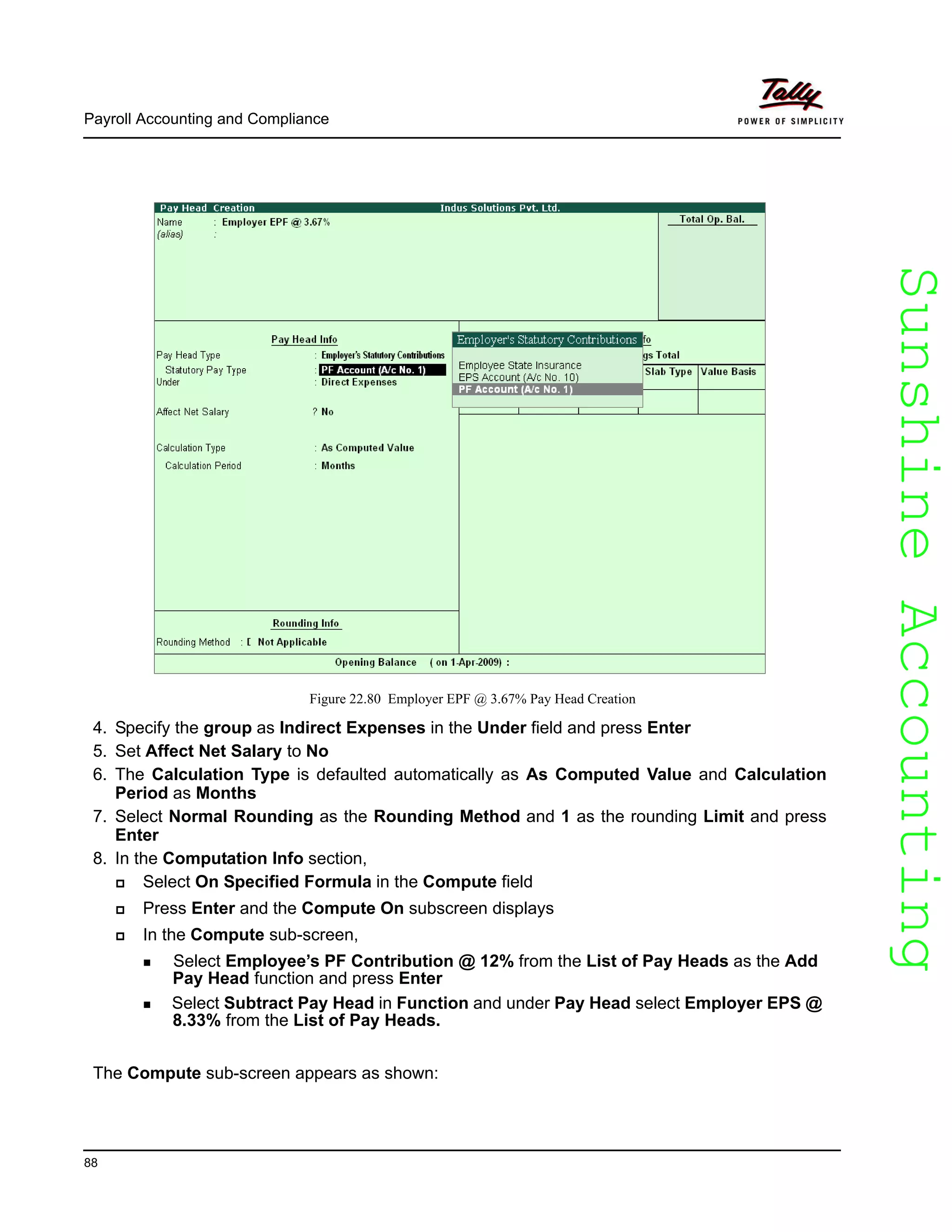 SunshineAccountingSunshineAccounting
Payroll Accounting and Compliance
88
Figure 22.80 Employer EPF @ 3.67% Pay Head Creation
4. Specify the group as Indirect Expenses in the Under field and press Enter
5. Set Affect Net Salary to No
6. The Calculation Type is defaulted automatically as As Computed Value and Calculation
Period as Months
7. Select Normal Rounding as the Rounding Method and 1 as the rounding Limit and press
Enter
8. In the Computation Info section,
Select On Specified Formula in the Compute field
Press Enter and the Compute On subscreen displays
In the Compute sub-screen,
Select Employee’s PF Contribution @ 12% from the List of Pay Heads as the Add
Pay Head function and press Enter
Select Subtract Pay Head in Function and under Pay Head select Employer EPS @
8.33% from the List of Pay Heads.
The Compute sub-screen appears as shown:
 