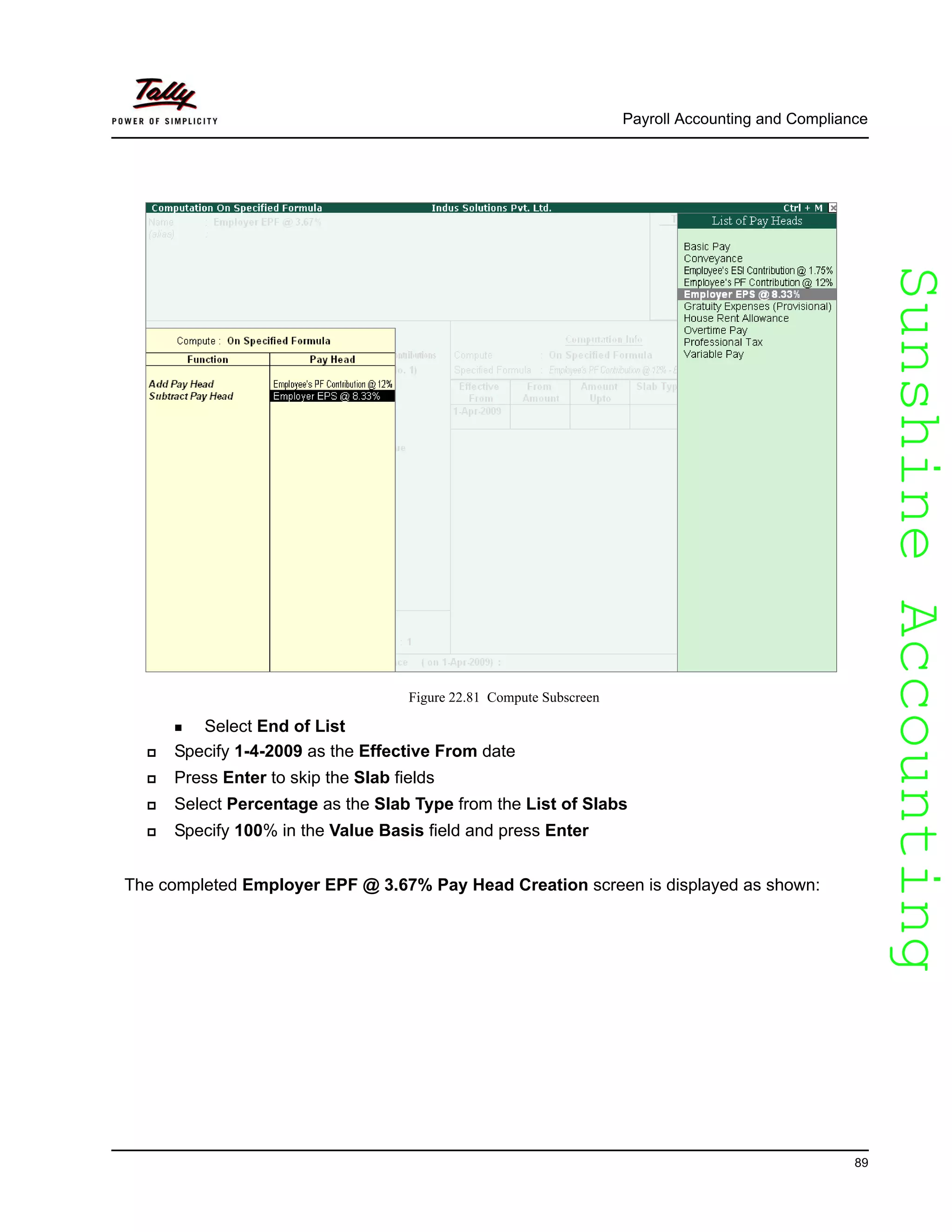 SunshineAccountingSunshineAccounting
Payroll Accounting and Compliance
89
Figure 22.81 Compute Subscreen
Select End of List
Specify 1-4-2009 as the Effective From date
Press Enter to skip the Slab fields
Select Percentage as the Slab Type from the List of Slabs
Specify 100% in the Value Basis field and press Enter
The completed Employer EPF @ 3.67% Pay Head Creation screen is displayed as shown:
 