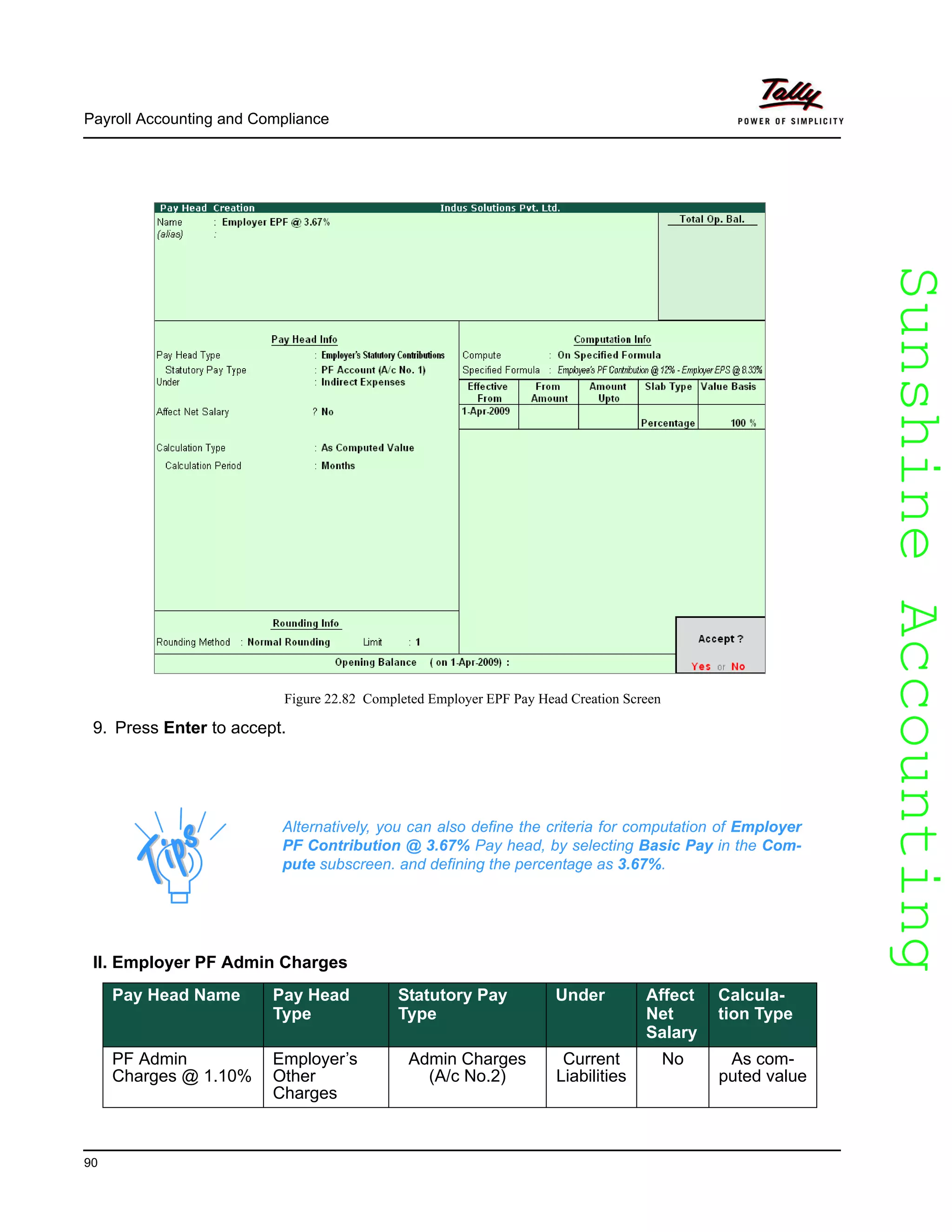 SunshineAccountingSunshineAccounting
Payroll Accounting and Compliance
90
Figure 22.82 Completed Employer EPF Pay Head Creation Screen
9. Press Enter to accept.
II. Employer PF Admin Charges
Alternatively, you can also define the criteria for computation of Employer
PF Contribution @ 3.67% Pay head, by selecting Basic Pay in the Com-
pute subscreen. and defining the percentage as 3.67%.
Pay Head Name Pay Head
Type
Statutory Pay
Type
Under Affect
Net
Salary
Calcula-
tion Type
PF Admin
Charges @ 1.10%
Employer’s
Other
Charges
Admin Charges
(A/c No.2)
Current
Liabilities
No As com-
puted value
 