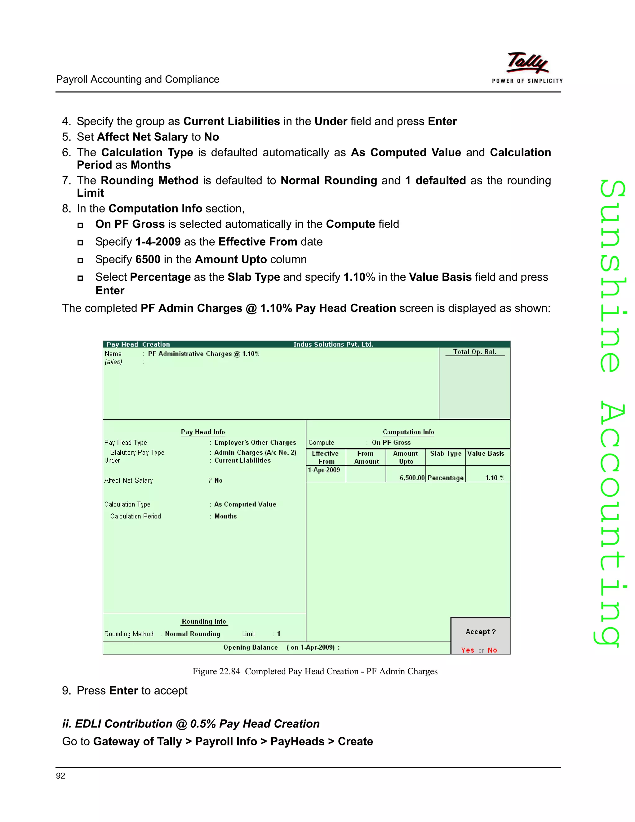 SunshineAccountingSunshineAccounting
Payroll Accounting and Compliance
92
4. Specify the group as Current Liabilities in the Under field and press Enter
5. Set Affect Net Salary to No
6. The Calculation Type is defaulted automatically as As Computed Value and Calculation
Period as Months
7. The Rounding Method is defaulted to Normal Rounding and 1 defaulted as the rounding
Limit
8. In the Computation Info section,
On PF Gross is selected automatically in the Compute field
Specify 1-4-2009 as the Effective From date
Specify 6500 in the Amount Upto column
Select Percentage as the Slab Type and specify 1.10% in the Value Basis field and press
Enter
The completed PF Admin Charges @ 1.10% Pay Head Creation screen is displayed as shown:
Figure 22.84 Completed Pay Head Creation - PF Admin Charges
9. Press Enter to accept
ii. EDLI Contribution @ 0.5% Pay Head Creation
Go to Gateway of Tally > Payroll Info > PayHeads > Create
 