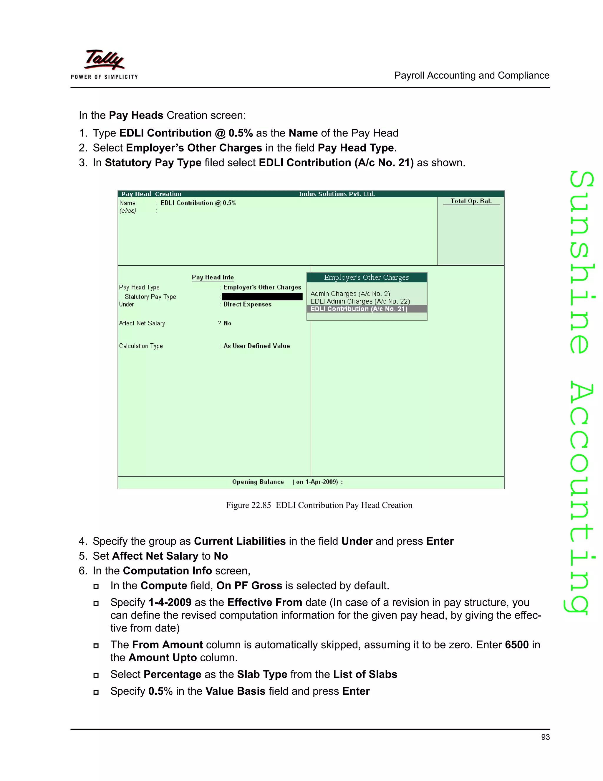 SunshineAccountingSunshineAccounting
Payroll Accounting and Compliance
93
In the Pay Heads Creation screen:
1. Type EDLI Contribution @ 0.5% as the Name of the Pay Head
2. Select Employer’s Other Charges in the field Pay Head Type.
3. In Statutory Pay Type filed select EDLI Contribution (A/c No. 21) as shown.
Figure 22.85 EDLI Contribution Pay Head Creation
4. Specify the group as Current Liabilities in the field Under and press Enter
5. Set Affect Net Salary to No
6. In the Computation Info screen,
In the Compute field, On PF Gross is selected by default.
Specify 1-4-2009 as the Effective From date (In case of a revision in pay structure, you
can define the revised computation information for the given pay head, by giving the effec-
tive from date)
The From Amount column is automatically skipped, assuming it to be zero. Enter 6500 in
the Amount Upto column.
Select Percentage as the Slab Type from the List of Slabs
Specify 0.5% in the Value Basis field and press Enter
 