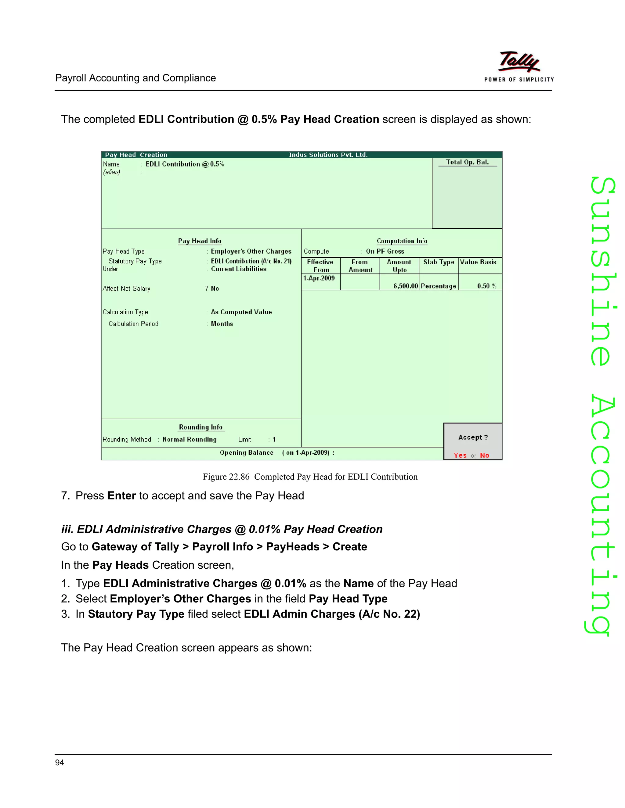 SunshineAccountingSunshineAccounting
Payroll Accounting and Compliance
94
The completed EDLI Contribution @ 0.5% Pay Head Creation screen is displayed as shown:
Figure 22.86 Completed Pay Head for EDLI Contribution
7. Press Enter to accept and save the Pay Head
iii. EDLI Administrative Charges @ 0.01% Pay Head Creation
Go to Gateway of Tally > Payroll Info > PayHeads > Create
In the Pay Heads Creation screen,
1. Type EDLI Administrative Charges @ 0.01% as the Name of the Pay Head
2. Select Employer’s Other Charges in the field Pay Head Type
3. In Stautory Pay Type filed select EDLI Admin Charges (A/c No. 22)
The Pay Head Creation screen appears as shown:
 