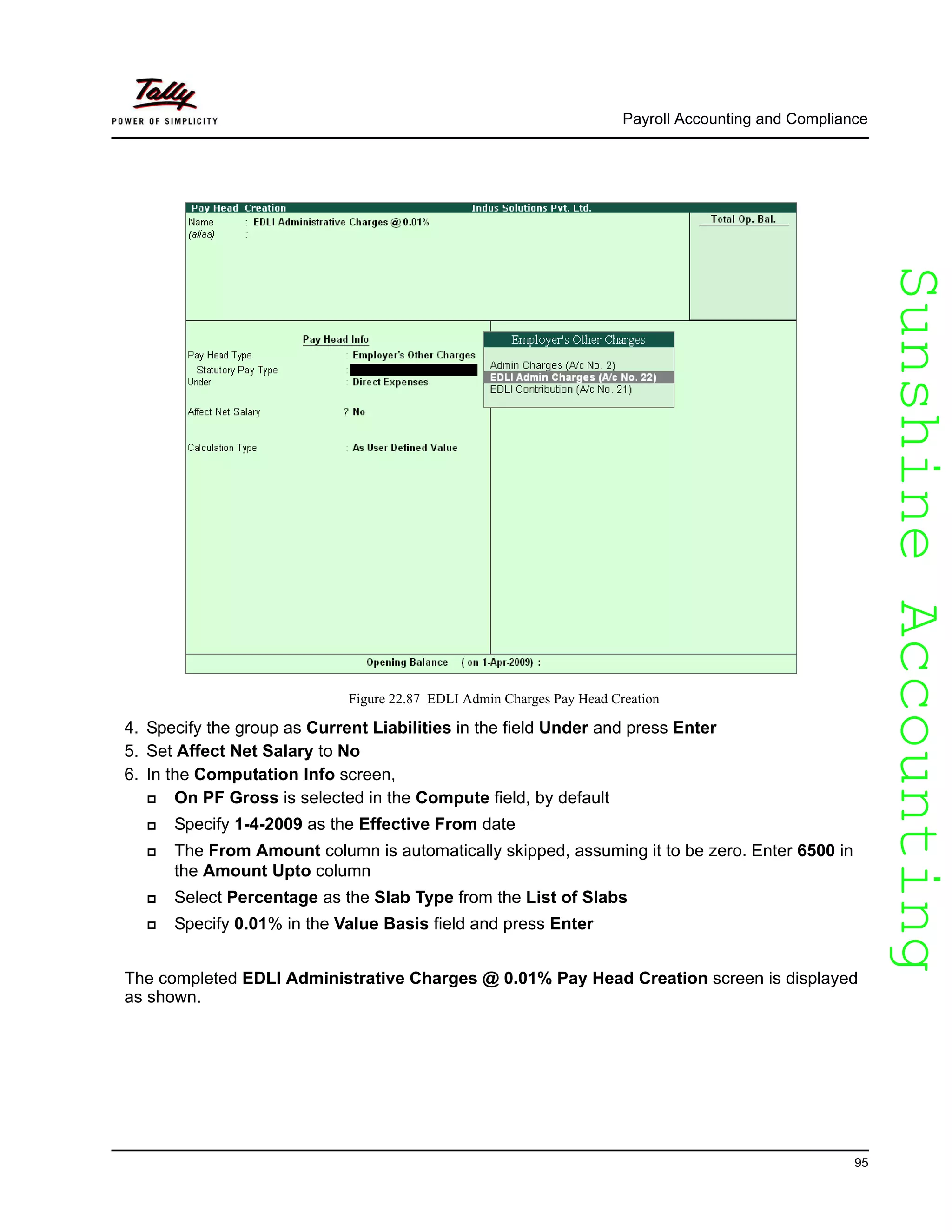 SunshineAccountingSunshineAccounting
Payroll Accounting and Compliance
95
Figure 22.87 EDLI Admin Charges Pay Head Creation
4. Specify the group as Current Liabilities in the field Under and press Enter
5. Set Affect Net Salary to No
6. In the Computation Info screen,
On PF Gross is selected in the Compute field, by default
Specify 1-4-2009 as the Effective From date
The From Amount column is automatically skipped, assuming it to be zero. Enter 6500 in
the Amount Upto column
Select Percentage as the Slab Type from the List of Slabs
Specify 0.01% in the Value Basis field and press Enter
The completed EDLI Administrative Charges @ 0.01% Pay Head Creation screen is displayed
as shown.
 