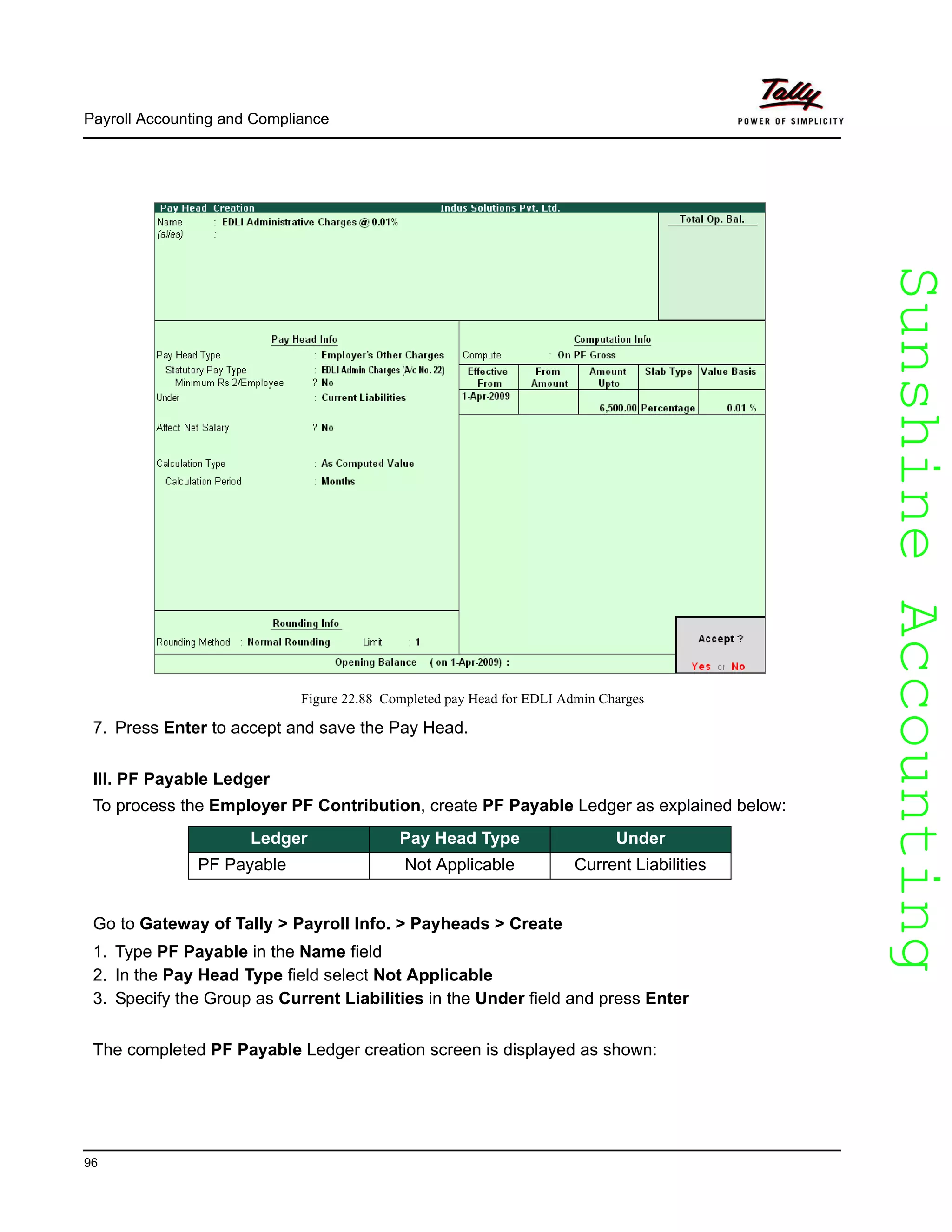 SunshineAccountingSunshineAccounting
Payroll Accounting and Compliance
96
Figure 22.88 Completed pay Head for EDLI Admin Charges
7. Press Enter to accept and save the Pay Head.
III. PF Payable Ledger
To process the Employer PF Contribution, create PF Payable Ledger as explained below:
Go to Gateway of Tally > Payroll Info. > Payheads > Create
1. Type PF Payable in the Name field
2. In the Pay Head Type field select Not Applicable
3. Specify the Group as Current Liabilities in the Under field and press Enter
The completed PF Payable Ledger creation screen is displayed as shown:
Ledger Pay Head Type Under
PF Payable Not Applicable Current Liabilities
 