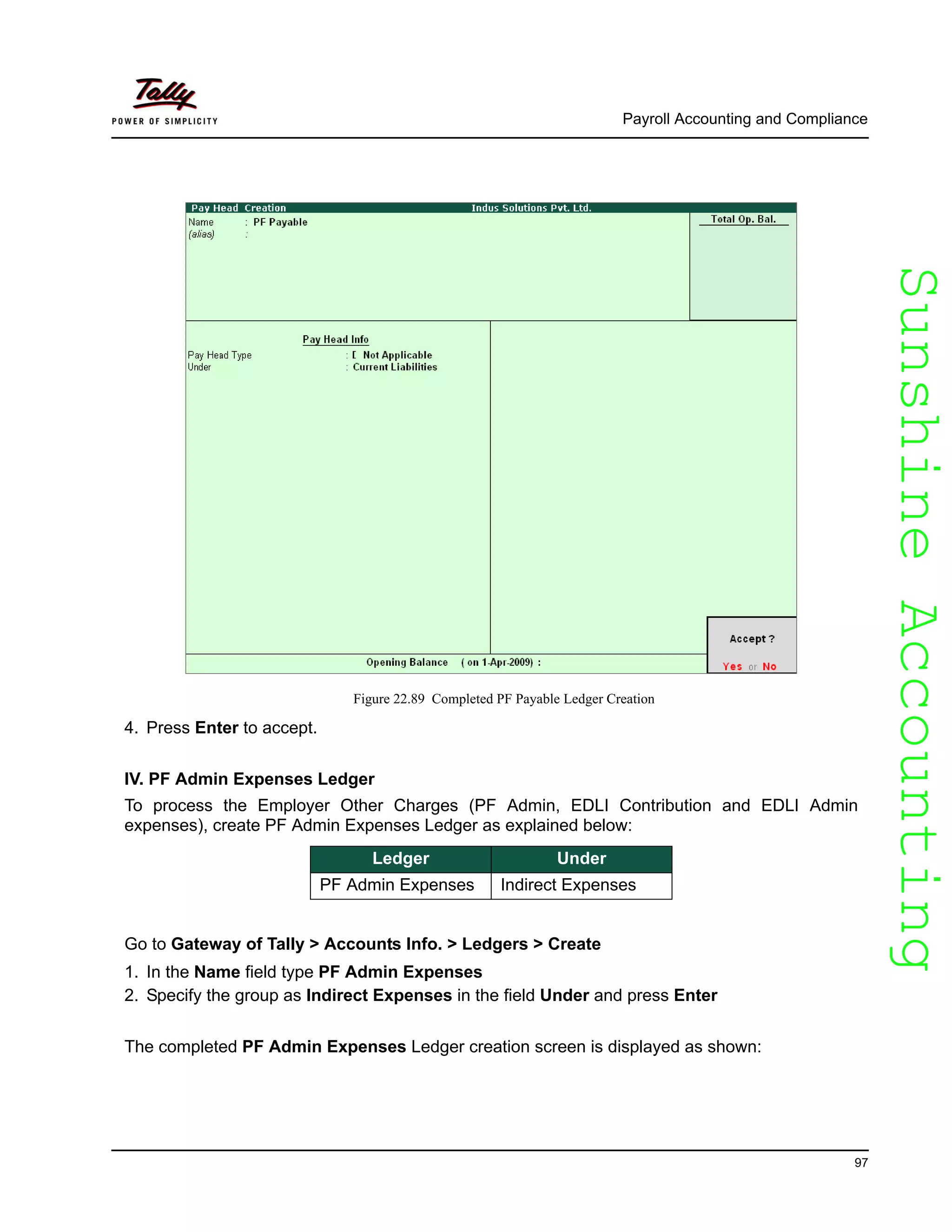 SunshineAccountingSunshineAccounting
Payroll Accounting and Compliance
97
Figure 22.89 Completed PF Payable Ledger Creation
4. Press Enter to accept.
IV. PF Admin Expenses Ledger
To process the Employer Other Charges (PF Admin, EDLI Contribution and EDLI Admin
expenses), create PF Admin Expenses Ledger as explained below:
Go to Gateway of Tally > Accounts Info. > Ledgers > Create
1. In the Name field type PF Admin Expenses
2. Specify the group as Indirect Expenses in the field Under and press Enter
The completed PF Admin Expenses Ledger creation screen is displayed as shown:
Ledger Under
PF Admin Expenses Indirect Expenses
 
