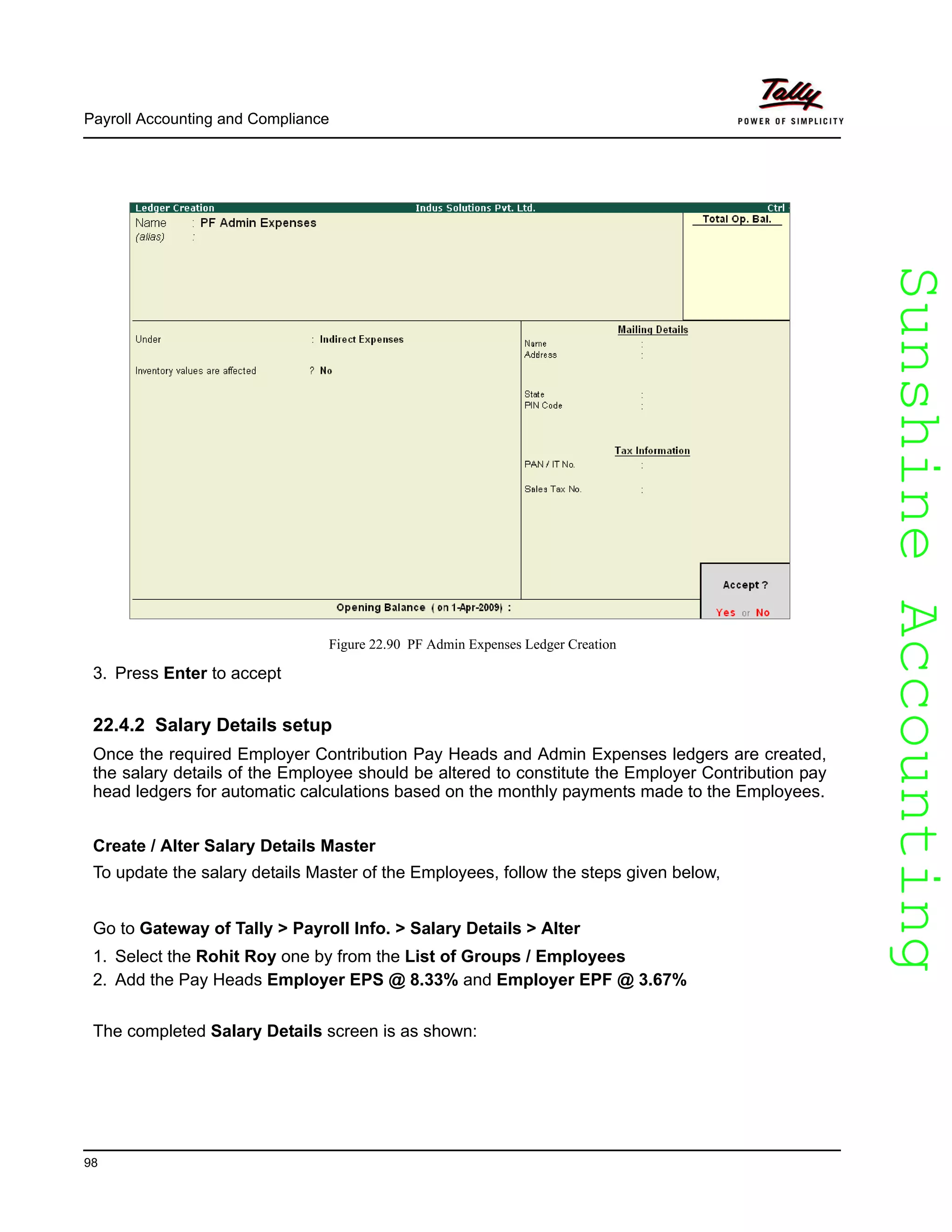 SunshineAccountingSunshineAccounting
Payroll Accounting and Compliance
98
Figure 22.90 PF Admin Expenses Ledger Creation
3. Press Enter to accept
22.4.2 Salary Details setup
Once the required Employer Contribution Pay Heads and Admin Expenses ledgers are created,
the salary details of the Employee should be altered to constitute the Employer Contribution pay
head ledgers for automatic calculations based on the monthly payments made to the Employees.
Create / Alter Salary Details Master
To update the salary details Master of the Employees, follow the steps given below,
Go to Gateway of Tally > Payroll Info. > Salary Details > Alter
1. Select the Rohit Roy one by from the List of Groups / Employees
2. Add the Pay Heads Employer EPS @ 8.33% and Employer EPF @ 3.67%
The completed Salary Details screen is as shown:
 