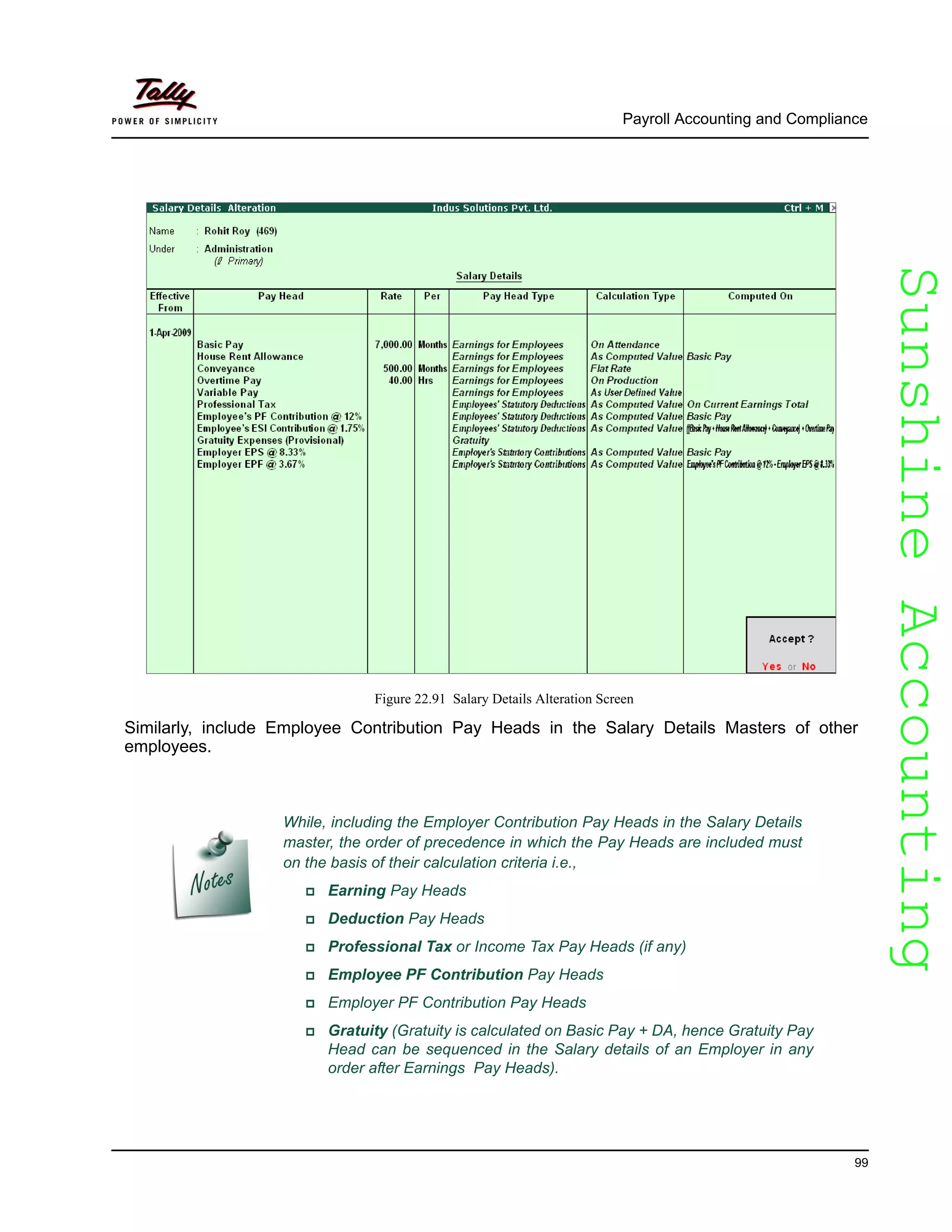 SunshineAccountingSunshineAccounting
Payroll Accounting and Compliance
99
Figure 22.91 Salary Details Alteration Screen
Similarly, include Employee Contribution Pay Heads in the Salary Details Masters of other
employees.
While, including the Employer Contribution Pay Heads in the Salary Details
master, the order of precedence in which the Pay Heads are included must
on the basis of their calculation criteria i.e.,
Earning Pay Heads
Deduction Pay Heads
Professional Tax or Income Tax Pay Heads (if any)
Employee PF Contribution Pay Heads
Employer PF Contribution Pay Heads
Gratuity (Gratuity is calculated on Basic Pay + DA, hence Gratuity Pay
Head can be sequenced in the Salary details of an Employer in any
order after Earnings Pay Heads).
 