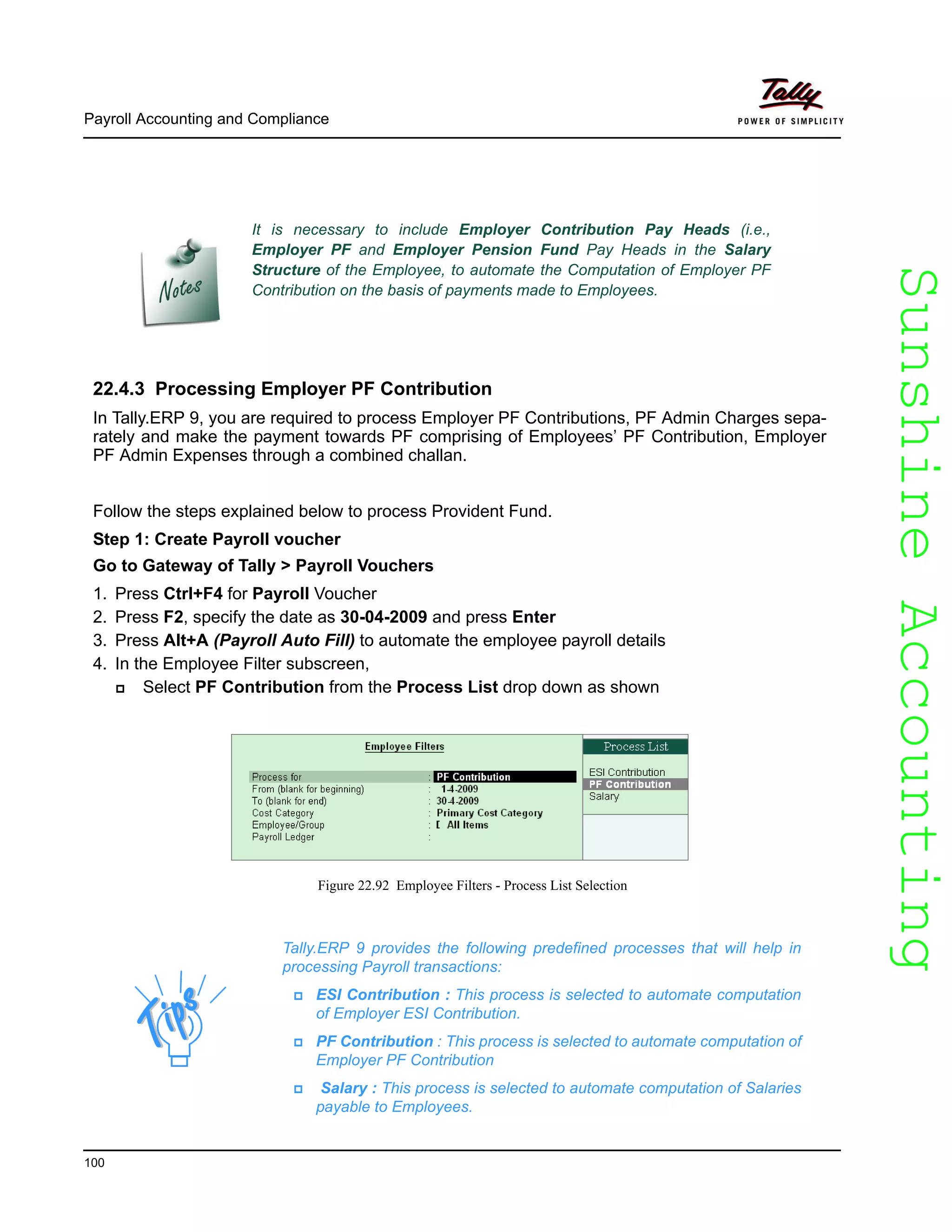 SunshineAccountingSunshineAccounting
Payroll Accounting and Compliance
100
22.4.3 Processing Employer PF Contribution
In Tally.ERP 9, you are required to process Employer PF Contributions, PF Admin Charges sepa-
rately and make the payment towards PF comprising of Employees’ PF Contribution, Employer
PF Admin Expenses through a combined challan.
Follow the steps explained below to process Provident Fund.
Step 1: Create Payroll voucher
Go to Gateway of Tally > Payroll Vouchers
1. Press Ctrl+F4 for Payroll Voucher
2. Press F2, specify the date as 30-04-2009 and press Enter
3. Press Alt+A (Payroll Auto Fill) to automate the employee payroll details
4. In the Employee Filter subscreen,
Select PF Contribution from the Process List drop down as shown
Figure 22.92 Employee Filters - Process List Selection
It is necessary to include Employer Contribution Pay Heads (i.e.,
Employer PF and Employer Pension Fund Pay Heads in the Salary
Structure of the Employee, to automate the Computation of Employer PF
Contribution on the basis of payments made to Employees.
Tally.ERP 9 provides the following predefined processes that will help in
processing Payroll transactions:
ESI Contribution : This process is selected to automate computation
of Employer ESI Contribution.
PF Contribution : This process is selected to automate computation of
Employer PF Contribution
Salary : This process is selected to automate computation of Salaries
payable to Employees.
 