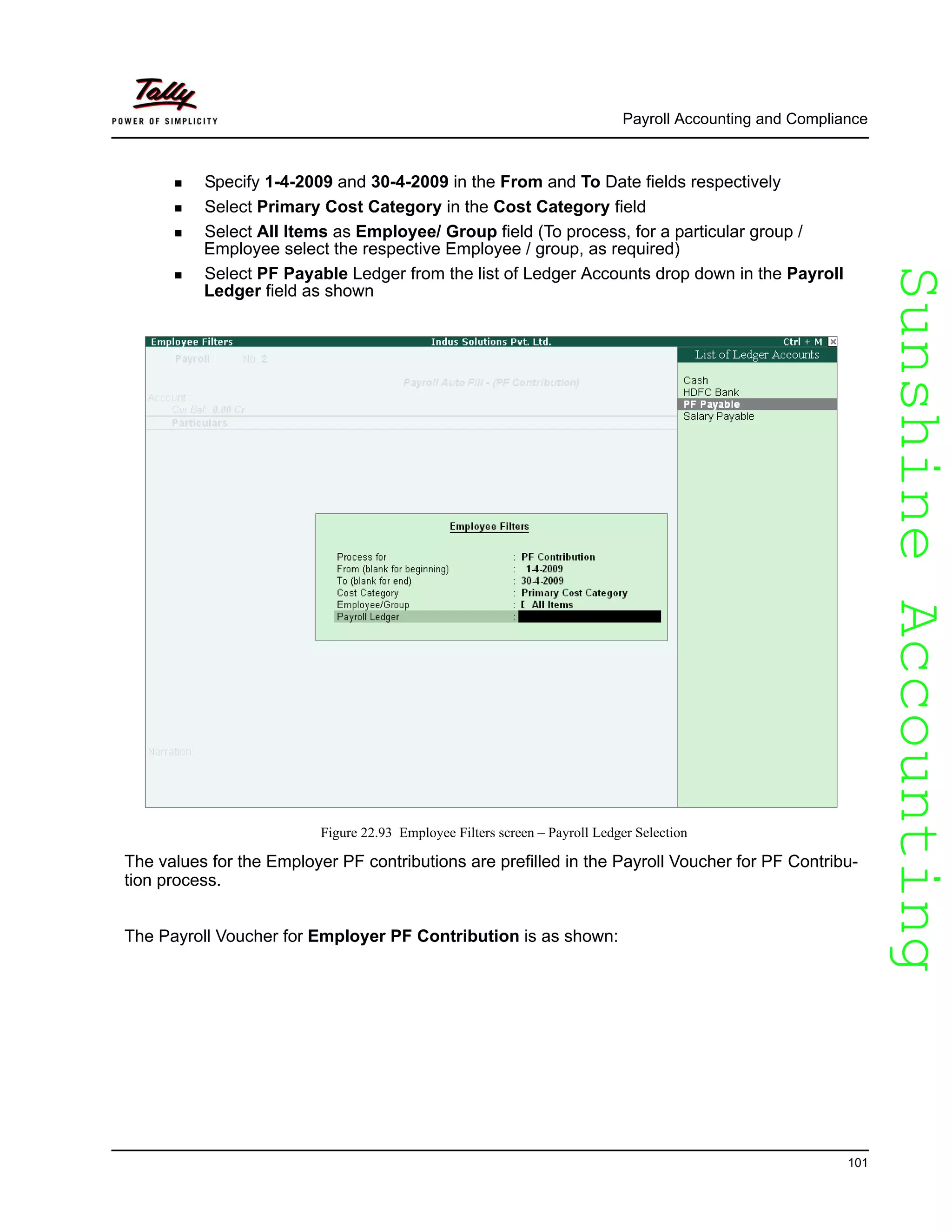 SunshineAccountingSunshineAccounting
Payroll Accounting and Compliance
101
Specify 1-4-2009 and 30-4-2009 in the From and To Date fields respectively
Select Primary Cost Category in the Cost Category field
Select All Items as Employee/ Group field (To process, for a particular group /
Employee select the respective Employee / group, as required)
Select PF Payable Ledger from the list of Ledger Accounts drop down in the Payroll
Ledger field as shown
Figure 22.93 Employee Filters screen – Payroll Ledger Selection
The values for the Employer PF contributions are prefilled in the Payroll Voucher for PF Contribu-
tion process.
The Payroll Voucher for Employer PF Contribution is as shown:
 