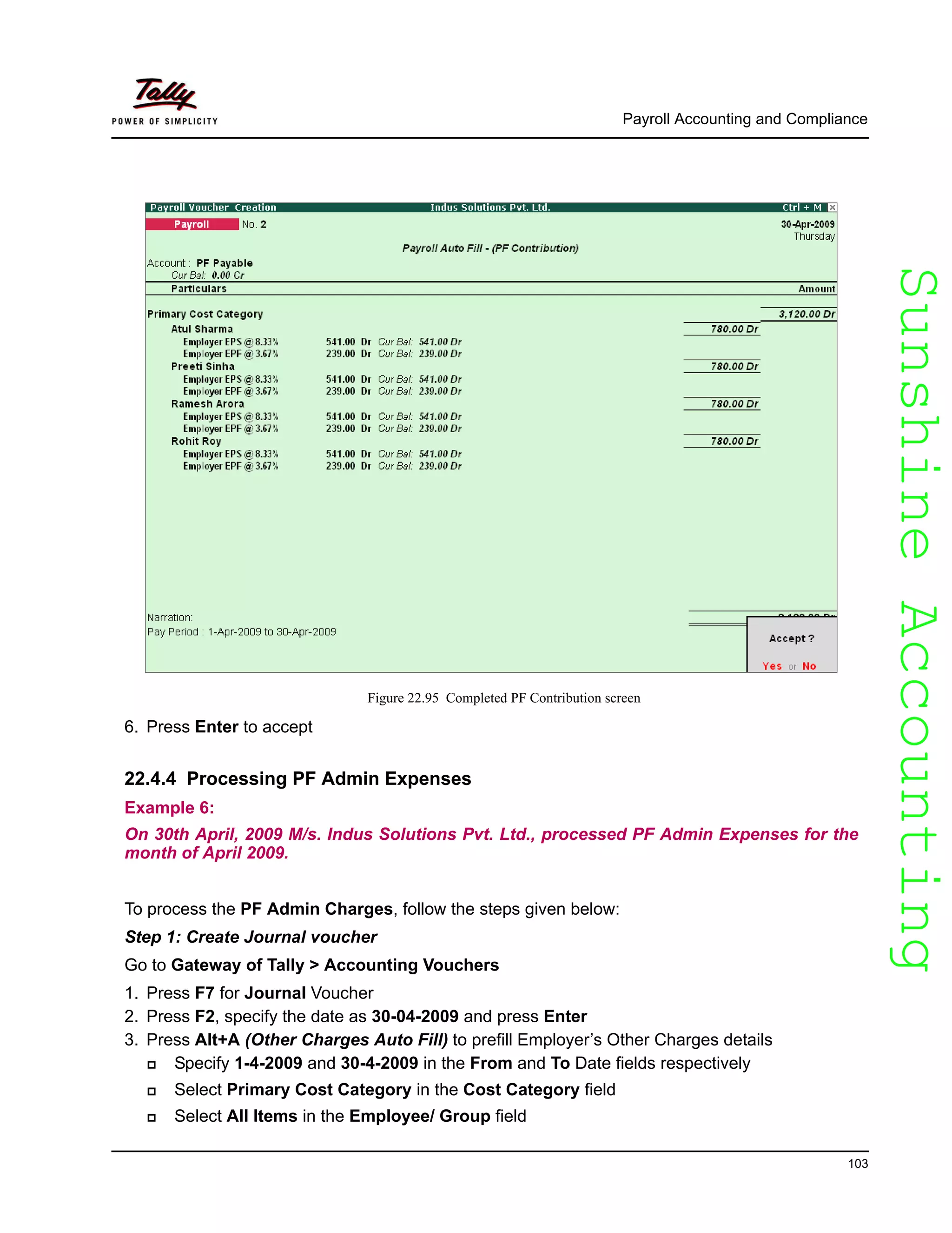 SunshineAccountingSunshineAccounting
Payroll Accounting and Compliance
103
Figure 22.95 Completed PF Contribution screen
6. Press Enter to accept
22.4.4 Processing PF Admin Expenses
Example 6:
On 30th April, 2009 M/s. Indus Solutions Pvt. Ltd., processed PF Admin Expenses for the
month of April 2009.
To process the PF Admin Charges, follow the steps given below:
Step 1: Create Journal voucher
Go to Gateway of Tally > Accounting Vouchers
1. Press F7 for Journal Voucher
2. Press F2, specify the date as 30-04-2009 and press Enter
3. Press Alt+A (Other Charges Auto Fill) to prefill Employer’s Other Charges details
Specify 1-4-2009 and 30-4-2009 in the From and To Date fields respectively
Select Primary Cost Category in the Cost Category field
Select All Items in the Employee/ Group field
 