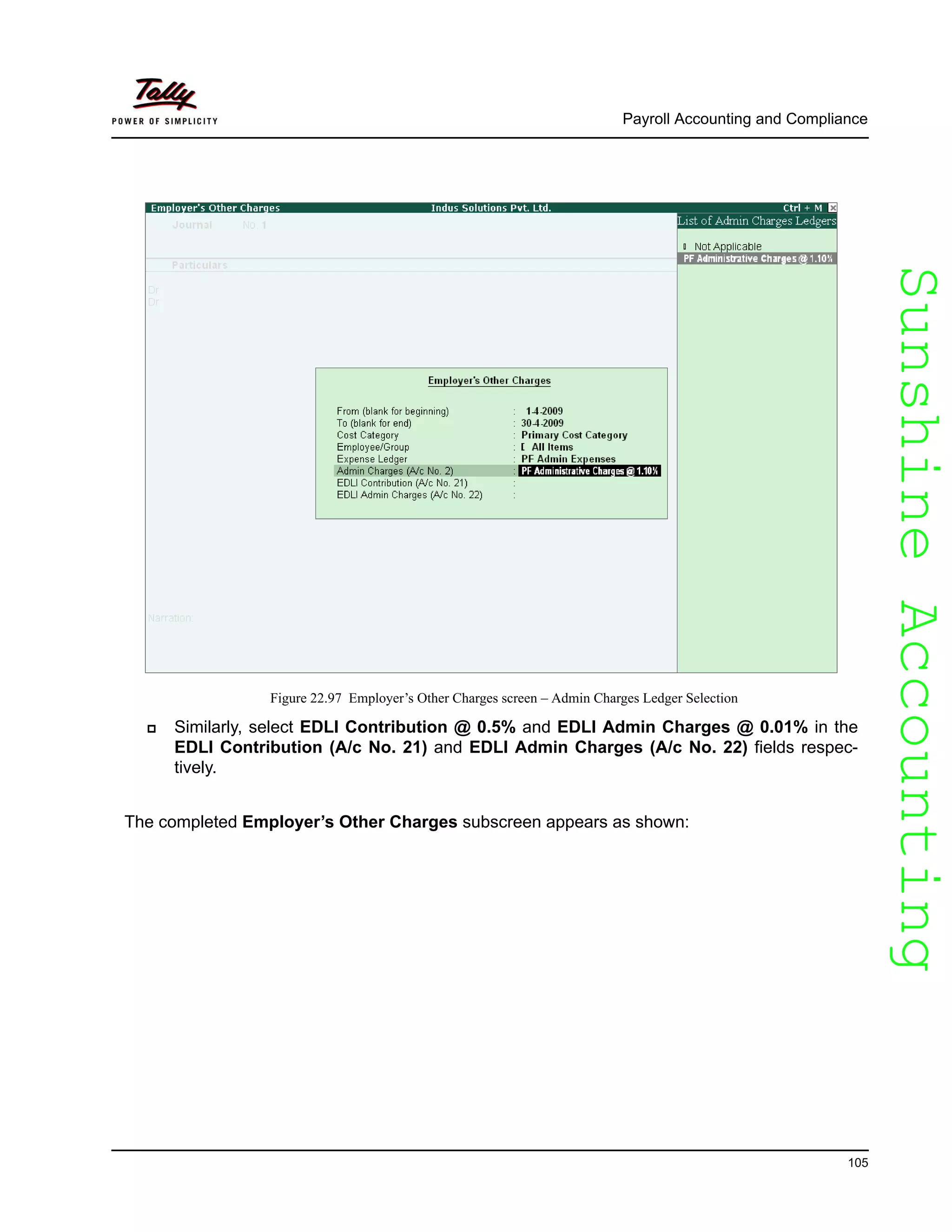 SunshineAccountingSunshineAccounting
Payroll Accounting and Compliance
105
Figure 22.97 Employer’s Other Charges screen – Admin Charges Ledger Selection
Similarly, select EDLI Contribution @ 0.5% and EDLI Admin Charges @ 0.01% in the
EDLI Contribution (A/c No. 21) and EDLI Admin Charges (A/c No. 22) fields respec-
tively.
The completed Employer’s Other Charges subscreen appears as shown:
 