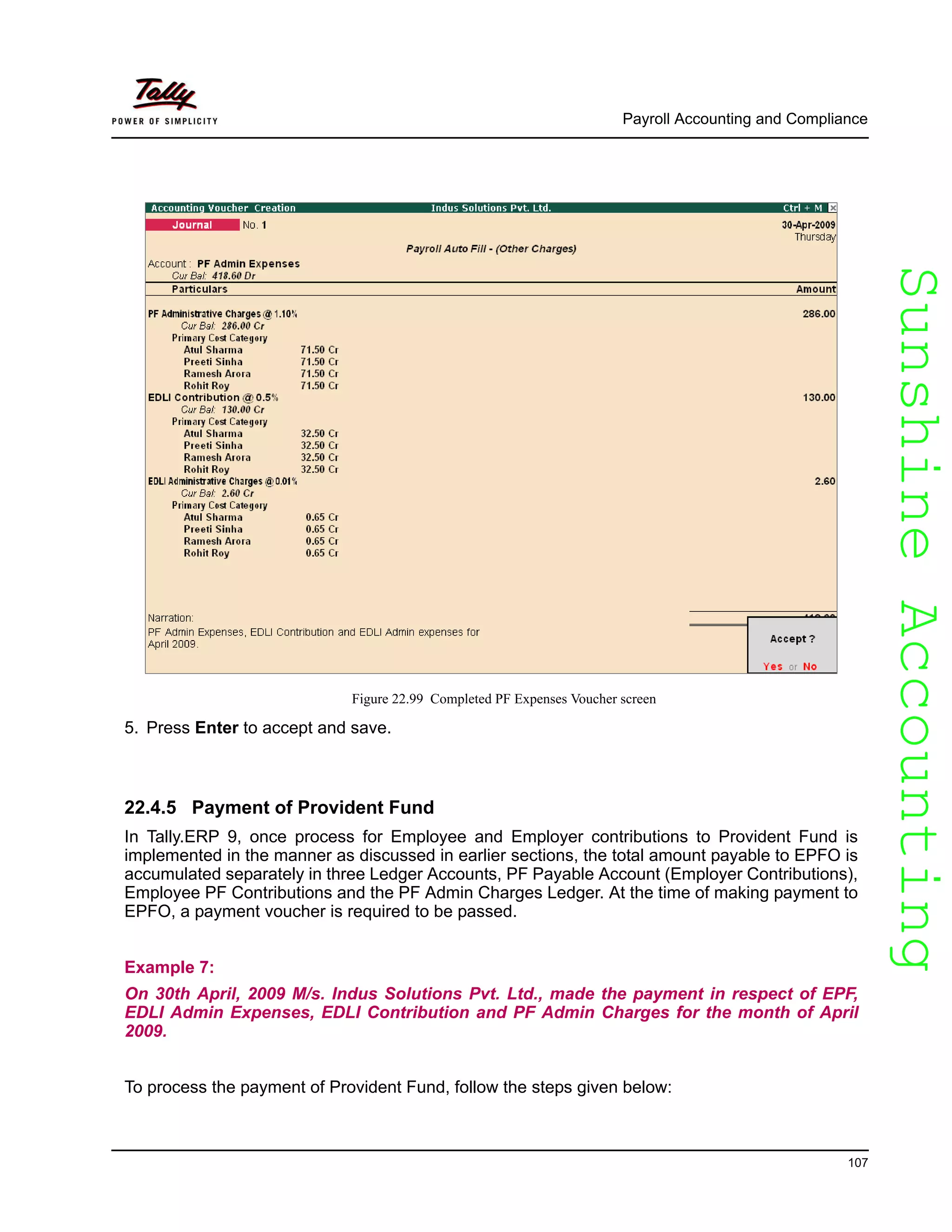 SunshineAccountingSunshineAccounting
Payroll Accounting and Compliance
107
Figure 22.99 Completed PF Expenses Voucher screen
5. Press Enter to accept and save.
22.4.5 Payment of Provident Fund
In Tally.ERP 9, once process for Employee and Employer contributions to Provident Fund is
implemented in the manner as discussed in earlier sections, the total amount payable to EPFO is
accumulated separately in three Ledger Accounts, PF Payable Account (Employer Contributions),
Employee PF Contributions and the PF Admin Charges Ledger. At the time of making payment to
EPFO, a payment voucher is required to be passed.
Example 7:
On 30th April, 2009 M/s. Indus Solutions Pvt. Ltd., made the payment in respect of EPF,
EDLI Admin Expenses, EDLI Contribution and PF Admin Charges for the month of April
2009.
To process the payment of Provident Fund, follow the steps given below:
 
